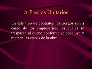 A Precios Unitarios
En este tipo de contratos los riesgos son a
cargo de los empresarios, los cuales se
traspasan al dueño conforme se concluye y
reciben las etapas de la obra.
 