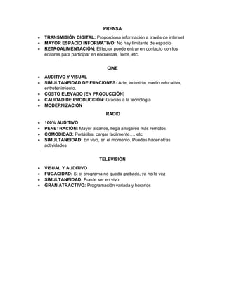 PRENSA
TRANSMISIÓN DIGITAL: Proporciona información a través de internet
MAYOR ESPACIO INFORMATIVO: No hay limitante de espacio
RETROALIMENTACIÓN: El lector puede entrar en contacto con los
editores para participar en encuestas, foros, etc.
CINE
AUDITIVO Y VISUAL
SIMULTANEIDAD DE FUNCIONES: Arte, industria, medio educativo,
entretenimiento.
COSTO ELEVADO (EN PRODUCCIÓN)
CALIDAD DE PRODUCCIÓN: Gracias a la tecnología
MODERNIZACIÓN
RADIO
100% AUDITIVO
PENETRACIÓN: Mayor alcance, llega a lugares más remotos
COMODIDAD: Portátiles, cargar fácilmente…. etc.
SIMULTANEIDAD: En vivo, en el momento. Puedes hacer otras
actividades
TELEVISIÓN
VISUAL Y AUDITIVO
FUGACIDAD: Si el programa no queda grabado, ya no lo vez
SIMULTANEIDAD: Puede ser en vivo
GRAN ATRACTIVO: Programación variada y horarios

 