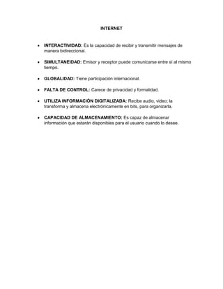 INTERNET

INTERACTIVIDAD: Es la capacidad de recibir y transmitir mensajes de
manera bidireccional.
SIMULTANEIDAD: Emisor y receptor puede comunicarse entre sí al mismo
tiempo.
GLOBALIDAD: Tiene participación internacional.
FALTA DE CONTROL: Carece de privacidad y formalidad.
UTILIZA INFORMACIÓN DIGITALIZADA: Recibe audio, video; la
transforma y almacena electrónicamente en bits, para organizarla.
CAPACIDAD DE ALMACENAMIENTO: Es capaz de almacenar
información que estarán disponibles para el usuario cuando lo desee.

 