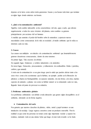 dejamos en la tierra como saben todos generamos basura y esa basura todo tiene que terminar
en algún lugar donde entierran esa basura.
1. ¿Qué es la contaminación ambiental?
Significa todo cambio indeseable en las características del aire, agua o suelo, que afectan
negativamente a todos los seres vivientes del planeta, estos cambios se generan
principalmente por acciones del ser humano.
A medida que aumenta el poder del hombre sobre la naturaleza y aparecen nuevas
necesidades como consecuencia de la vida en sociedad , el medio ambiente que lo rodea se
deteriora cada vez más.
2. Causas
Las causas son múltiples en relación a la contaminación ambiental que lamentablemente
generan desastrosas consecuencias, dentro de estas tenemos:
En primer lugar, Tala excesiva de árboles
En segundo lugar, Emisiones y vertidos industriales a la atmósfera
En tercer lugar, Extracción, procesamiento y refinamiento de combustibles fósiles ( petróleo,
carbón y gas natural)
A todo esto la contaminación es un gran riesgo para la salud que pueden afectar tanto a los
seres vivos como a los ecosistemas que lo habitan, un ejemplo podría ser la liberación de
plásticos y objetos no biodegradables en espacios naturales, de esta forma y de otras, muchas
especies de animales y plantas ven como su hábitat natural se va reduciendo cada vez más,
llegando hasta tal punto de provocar su extinción.
3. Problemas ambientales globales
Los problemas ambientales son debido a toda alteración que genere algún desequilibrio en el
ambiente, afectando así de forma negativa.
● Contaminación del suelo
Nos gustaría que nuestros desechos de plástico, vidrio, metal y papel terminen en una
instalación de reciclaje. Luego regresa a nosotros como un producto renovable. Pero la
realidad es que como las personas no toman como algo importante reciclar y separar los
residuos, metiendo todo en una misma bolsa que luego al estar todo revuelto se les haría
 