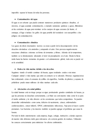 imposible separar la basura de todas las personas.
● Contaminación del agua
El agua es un solvente que puede contener numerosos productos químicos disueltos, al
moverse, el agua acumula contaminación, a menudo sustancias químicas y gases, filtrándose
en las corrientes de agua para terminar en los cuerpos de agua cercanos (la fuente, el
estanque, el lago o incluso los grifos de agua potable del vecindario son susceptibles a los
peligros de contaminación).
● Contaminación climática
Los gases de efecto invernadero nocivos se crean a partir de la descomposición de los
desechos elevándose a la atmósfera y atrapando el calor. Esto provoca negativamente
reacciones climáticas extremas en forma de tormentas y tifones. Además de la temperatura,
también se ve drásticamente afectando el nivel de precipitación en el aire. Desde la lluvia
ácida hasta las fuertes tormentas de granizo o el calentamiento global, todo esto se puede ver
en la actualidad.
● Daño a la vida marina debido a los desechos
Seguimos viendo el vertido continuo de basura, aguas residuales crudas o sin tratar.
Cualquier animal o vida marina que entre en contacto se ve afectado. Diversas organizaciones
han evidenciado cómo el consumo de colillas de cigarrillos, botellas de plástico y espuma de
polietileno puede matar millones de vidas marinas cada año.
● Afectación a la salud pública
La salud humana está en riesgo porque se sigue produciendo grandes cantidades de basura, ya
que las personas no desechan correctamente, y al final esa será nuestra ruina como lo es para
el medio ambiente y la vida silvestre en los ecosistemas que todos compartimos. Se pueden
desarrollar enfermedades como asma, defectos de nacimiento, cáncer, enfermedades
cardiovasculares, cáncer infantil, EPOC, enfermedades infecciosas, bajo peso al nacer y parto
prematuro. Las bacterias y los insectos también se pueden agregar al problema que causa la
basura.
Por todo lo dicho anteriormente cada empresa, hogar, colegio, institución y demás aspectos
de nuestra vida debemos darle gran relevancia a la correcta gestión de residuos. Utilizando
las canecas correctamente para minimizar los efectos ambientales.
 