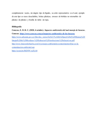 completamente vacíos, sin ningún tipo de líquido, su color representativo es el azul, ejemplo
de este tipo es vasos desechables, bolsas plásticas, envases de bebidas no retornables de
plástico de plástico y botella de vidrio sin tapa.
Bibliografía
Canecas, E. D. R. C. (2020, 6 octubre). Impactos ambientales del mal manejo de basuras.
Canecas. https://www.canecas.com.co/impactos-ambientales-de-las-basuras
https://www.sabaneta.gov.co/files/doc_varios/Gu%C3%ADa%20para%20el%20Manejo%20
Integral%20de%20Residuos-%20Subsector%20instituciones%20educativas.pdf
http://www.lineaverdehuelva.com/lv/consejos-ambientales/contaminantes/Que-es-la-
contaminacion-ambiental.asp
https://youtu.be/RQYPCvaZLA8
 