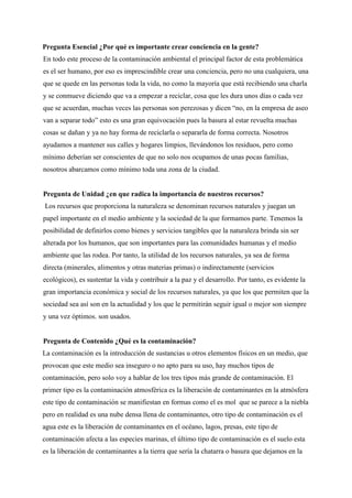 Pregunta Esencial ¿Por qué es importante crear conciencia en la gente?
En todo este proceso de la contaminación ambiental el principal factor de esta problemática
es el ser humano, por eso es imprescindible crear una conciencia, pero no una cualquiera, una
que se quede en las personas toda la vida, no como la mayoría que está recibiendo una charla
y se conmueve diciendo que va a empezar a reciclar, cosa que les dura unos días o cada vez
que se acuerdan, muchas veces las personas son perezosas y dicen “no, en la empresa de aseo
van a separar todo” esto es una gran equivocación pues la basura al estar revuelta muchas
cosas se dañan y ya no hay forma de reciclarla o separarla de forma correcta. Nosotros
ayudamos a mantener sus calles y hogares limpios, llevándonos los residuos, pero como
mínimo deberían ser conscientes de que no solo nos ocupamos de unas pocas familias,
nosotros abarcamos como mínimo toda una zona de la ciudad.
Pregunta de Unidad ¿en que radica la importancia de nuestros recursos?
Los recursos que proporciona la naturaleza se denominan recursos naturales y juegan un
papel importante en el medio ambiente y la sociedad de la que formamos parte. Tenemos la
posibilidad de definirlos como bienes y servicios tangibles que la naturaleza brinda sin ser
alterada por los humanos, que son importantes para las comunidades humanas y el medio
ambiente que las rodea. Por tanto, la utilidad de los recursos naturales, ya sea de forma
directa (minerales, alimentos y otras materias primas) o indirectamente (servicios
ecológicos), es sustentar la vida y contribuir a la paz y el desarrollo. Por tanto, es evidente la
gran importancia económica y social de los recursos naturales, ya que los que permiten que la
sociedad sea así son en la actualidad y los que le permitirán seguir igual o mejor son siempre
y una vez óptimos. son usados.
Pregunta de Contenido ¿Qué es la contaminación?
La contaminación es la introducción de sustancias u otros elementos físicos en un medio, que
provocan que este medio sea inseguro o no apto para su uso, hay muchos tipos de
contaminación, pero solo voy a hablar de los tres tipos más grande de contaminación. El
primer tipo es la contaminación atmosférica es la liberación de contaminantes en la atmósfera
este tipo de contaminación se manifiestan en formas como el es mol que se parece a la niebla
pero en realidad es una nube densa llena de contaminantes, otro tipo de contaminación es el
agua este es la liberación de contaminantes en el océano, lagos, presas, este tipo de
contaminación afecta a las especies marinas, el último tipo de contaminación es el suelo esta
es la liberación de contaminantes a la tierra que sería la chatarra o basura que dejamos en la
 