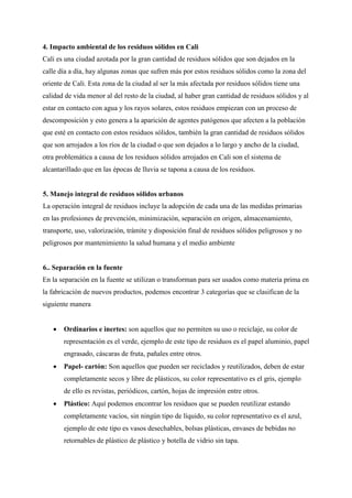 4. Impacto ambiental de los residuos sólidos en Cali
Cali es una ciudad azotada por la gran cantidad de residuos sólidos que son dejados en la
calle día a día, hay algunas zonas que sufren más por estos residuos sólidos como la zona del
oriente de Cali. Esta zona de la ciudad al ser la más afectada por residuos sólidos tiene una
calidad de vida menor al del resto de la ciudad, al haber gran cantidad de residuos sólidos y al
estar en contacto con agua y los rayos solares, estos residuos empiezan con un proceso de
descomposición y esto genera a la aparición de agentes patógenos que afecten a la población
que esté en contacto con estos residuos sólidos, también la gran cantidad de residuos sólidos
que son arrojados a los ríos de la ciudad o que son dejados a lo largo y ancho de la ciudad,
otra problemática a causa de los residuos sólidos arrojados en Cali son el sistema de
alcantarillado que en las épocas de lluvia se tapona a causa de los residuos.
5. Manejo integral de residuos sólidos urbanos
La operación integral de residuos incluye la adopción de cada una de las medidas primarias
en las profesiones de prevención, minimización, separación en origen, almacenamiento,
transporte, uso, valorización, trámite y disposición final de residuos sólidos peligrosos y no
peligrosos por mantenimiento la salud humana y el medio ambiente
6.. Separación en la fuente
En la separación en la fuente se utilizan o transforman para ser usados como materia prima en
la fabricación de nuevos productos, podemos encontrar 3 categorías que se clasifican de la
siguiente manera
 Ordinarios e inertes: son aquellos que no permiten su uso o reciclaje, su color de
representación es el verde, ejemplo de este tipo de residuos es el papel aluminio, papel
engrasado, cáscaras de fruta, pañales entre otros.
 Papel- cartón: Son aquellos que pueden ser reciclados y reutilizados, deben de estar
completamente secos y libre de plásticos, su color representativo es el gris, ejemplo
de ello es revistas, periódicos, cartón, hojas de impresión entre otros.
 Plástico: Aquí podemos encontrar los residuos que se pueden reutilizar estando
completamente vacíos, sin ningún tipo de líquido, su color representativo es el azul,
ejemplo de este tipo es vasos desechables, bolsas plásticas, envases de bebidas no
retornables de plástico de plástico y botella de vidrio sin tapa.
 