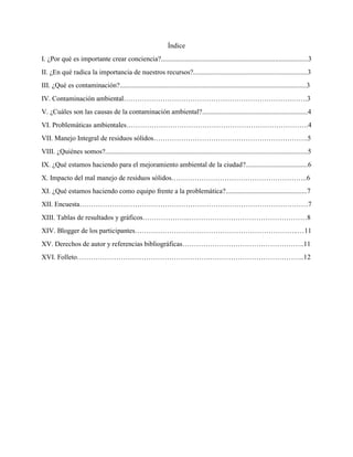 Índice
I. ¿Por qué es importante crear conciencia?.....................................................................................3
II. ¿En qué radica la importancia de nuestros recursos?..................................................................3
III. ¿Qué es contaminación?............................................................................................................3
IV. Contaminación ambiental……………………………………………………………….…….3
V. ¿Cuáles son las causas de la contaminación ambiental?.............................................................4
VI. Problemáticas ambientales…………………………………………………………………….4
VII. Manejo Integral de residuos sólidos………………………………………………………….5
VIII. ¿Quiénes somos?.....................................................................................................................5
IX. ¿Qué estamos haciendo para el mejoramiento ambiental de la ciudad?....................................6
X. Impacto del mal manejo de residuos sólidos…………………………………………………..6
XI. ¿Qué estamos haciendo como equipo frente a la problemática?...............................................7
XII. Encuesta………………………………………………………………………………………7
XIII. Tablas de resultados y gráficos………………...……………………………………………8
XIV. Blogger de los participantes……………………………………………………………..…11
XV. Derechos de autor y referencias bibliográficas……………………………………………..11
XVI. Folleto………………………………………………….…………………………………..12
 