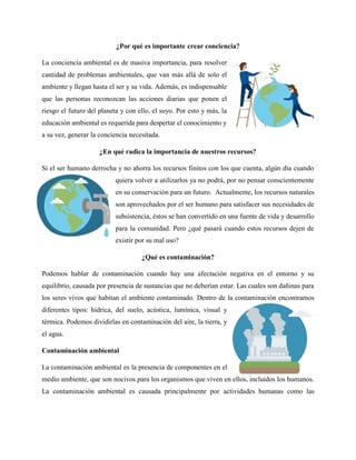 ¿Por qué es importante crear conciencia?
La conciencia ambiental es de masiva importancia, para resolver
cantidad de problemas ambientales, que van más allá de solo el
ambiente y llegan hasta el ser y su vida. Además, es indispensable
que las personas reconozcan las acciones diarias que ponen el
riesgo el futuro del planeta y con ello, el suyo. Por esto y más, la
educación ambiental es requerida para despertar el conocimiento y
a su vez, generar la conciencia necesitada.
¿En qué radica la importancia de nuestros recursos?
Si el ser humano derrocha y no ahorra los recursos finitos con los que cuenta, algún día cuando
quiera volver a utilizarlos ya no podrá, por no pensar conscientemente
en su conservación para un futuro. Actualmente, los recursos naturales
son aprovechados por el ser humano para satisfacer sus necesidades de
subsistencia, éstos se han convertido en una fuente de vida y desarrollo
para la comunidad. Pero ¿qué pasará cuando estos recursos dejen de
existir por su mal uso?
¿Qué es contaminación?
Podemos hablar de contaminación cuando hay una afectación negativa en el entorno y su
equilibrio, causada por presencia de sustancias que no deberían estar. Las cuales son dañinas para
los seres vivos que habitan el ambiente contaminado. Dentro de la contaminación encontramos
diferentes tipos: hídrica, del suelo, acústica, lumínica, visual y
térmica. Podemos dividirlas en contaminación del aire, la tierra, y
el agua.
Contaminación ambiental
La contaminación ambiental es la presencia de componentes en el
medio ambiente, que son nocivos para los organismos que viven en ellos, incluidos los humanos.
La contaminación ambiental es causada principalmente por actividades humanas como las
 