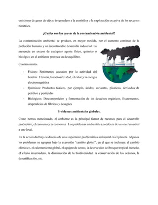 emisiones de gases de efecto invernadero a la atmósfera o la explotación excesiva de los recursos
naturales.
¿Cuáles son las causas de la contaminación ambiental?
La contaminación ambiental se produce, en mayor medida, por el aumento continuo de la
población humana y un incontrolable desarrollo industrial. La
presencia en exceso de cualquier agente físico, químico o
biológico en el ambiente provoca un desequilibro.
Contaminantes.
- Físicos: Fenómenos causados por la actividad del
hombre. El ruido, la radioactividad, el calor y la energía
electromagnética
- Químicos: Productos tóxicos, por ejemplo, ácidos, solventes, plásticos, derivados de
petróleo y pesticidas
- Biológicos: Descomposición y fermentación de los desechos orgánicos. Excrementos,
desperdicios de fábricas y desagües
Problemas ambientales globales.
Como hemos mencionado, el ambiente es la principal fuente de recursos para el desarrollo
productivo, el consumo y la economía. Los problemas ambientales pueden ir de un nivel mundial
a uno local.
En la actualidad hay evidencias de una importante problemática ambiental en el planeta. Algunos
los problemas se agrupan bajo la expresión “cambio global”, en el que se incluyen: el cambio
climático, el calentamiento global, el agujero de ozono, la destrucción del bosque tropical húmedo,
el efecto invernadero, la disminución de la biodiversidad, la conservación de los océanos, la
desertificación, etc.
 
