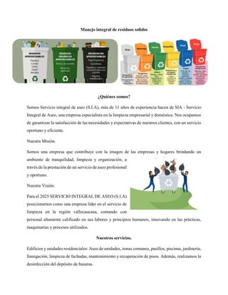 Manejo integral de residuos solidos
¿Quiénes somos?
Somos Servicio integral de aseo (S.I.A), más de 11 años de experiencia hacen de SIA - Servicio
Integral de Aseo, una empresa especialista en la limpieza empresarial y doméstica. Nos ocupamos
de garantizar la satisfacción de las necesidades y expectativas de nuestros clientes, con un servicio
oportuno y eficiente.
Nuestra Misión.
Somos una empresa que contribuye con la imagen de las empresas y hogares brindando un
ambiente de tranquilidad, limpieza y organización, a
través de la prestación de un servicio de aseo profesional
y oportuno.
Nuestra Visión.
Para el 2025 SERVICIO INTEGRAL DE ASEO (S.I.A)
posicionarnos como una empresa líder en el servicio de
limpieza en la región vallecaucana, contando con
personal altamente calificado en sus labores y principios humanos, innovando en las prácticas,
maquinarias y procesos utilizados.
Nuestros servicios.
Edificios y unidades residenciales: Aseo de unidades, zonas comunes, pasillos, piscinas, jardinería,
fumigación, limpieza de fachadas, mantenimiento y recuperación de pisos. Además, realizamos la
desinfección del depósito de basuras.
 