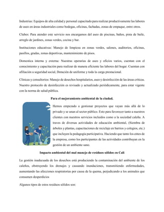 Industrias: Equipos de alta calidad y personal capacitado para realizar productivamente las labores
de aseo en áreas industriales como bodegas, oficinas, fachadas, zonas de empaque, entre otros.
Clubes: Para atender este servicio nos encargamos del aseo de piscinas, baños, pista de baile,
arreglo de jardines, zonas verdes, cocina y bar.
Instituciones educativas: Manejo de limpieza en zonas verdes, salones, auditorios, oficinas,
pasillos, gradas, zonas deportivas, mantenimiento de pisos.
Domestica interna y externa: Nuestras operarias de aseo y oficios varios, cuentan con el
conocimiento y capacitación para realizar de manera eficiente las labores del hogar. Cuentan con
afiliación a seguridad social, Dotación de uniforme y toda la carga prestacional.
Clínicas y consultorios: Manejo de desechos hospitalarios, aseo y desinfección de las áreas críticas.
Nuestro protocolo de desinfección es revisado y actualizado periódicamente, para estar vigente
con la norma de salud pública.
Para el mejoramiento ambiental de la ciudad.
Hemos empezado a gestionar proyectos que vayan más allá de lo
privado y se unan al sector público. Esto para favorecer tanto a nuestros
clientes con nuestros servicios incluidos como a la sociedad caleña. A
traves de diversas actividades de educación ambiental, (Siembra de
árboles y plantas, capacitaciones de reciclaje en barrios y colegios, etc.)
que incluyen la pedagogía participativa. Haciendo que tanto los entes de
la empresa, como los participantes de las actividades contribuyan en la
gestión de un ambiente sano.
Impacto ambiental del mal manejo de residuos sólidos en Cali
La gestión inadecuada de los desechos está produciendo la contaminación del ambiente de los
caleños, obstruyendo los drenajes y causando inundaciones, transmitiendo enfermedades,
aumentando las afecciones respiratorias por causa de la quema, perjudicando a los animales que
consumen desperdicios
Algunos tipos de estos residuos sólidos son:
 