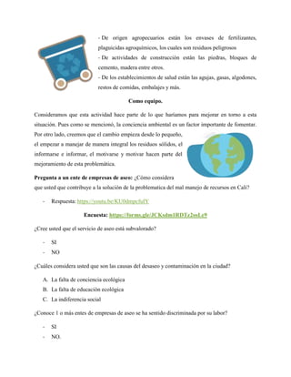 - De origen agropecuarios están los envases de fertilizantes,
plaguicidas agroquímicos, los cuales son residuos peligrosos
- De actividades de construcción están las piedras, bloques de
cemento, madera entre otros.
- De los establecimientos de salud están las agujas, gasas, algodones,
restos de comidas, embalajes y más.
Como equipo.
Consideramos que esta actividad hace parte de lo que haríamos para mejorar en torno a esta
situación. Pues como se mencionó, la conciencia ambiental es un factor importante de fomentar.
Por otro lado, creemos que el cambio empieza desde lo pequeño,
el empezar a manejar de manera integral los residuos sólidos, el
informarse e informar, el motivarse y motivar hacen parte del
mejoramiento de esta problemática.
Pregunta a un ente de empresas de aseo: ¿Cómo considera
que usted que contribuye a la solución de la problematica del mal manejo de recursos en Cali?
- Respuesta: https://youtu.be/KU0dmpcfuIY
Encuesta: https://forms.gle/JCKsdm1RDTz2osLe9
¿Cree usted que el servicio de aseo está subvalorado?
- SI
- NO
¿Cuáles considera usted que son las causas del desaseo y contaminación en la ciudad?
A. La falta de conciencia ecológica
B. La falta de educación ecológica
C. La indiferencia social
¿Conoce 1 o más entes de empresas de aseo se ha sentido discriminada por su labor?
- SI
- NO.
 