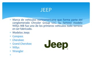  Marca de vehículos norteamericana que forma parte del
conglomerado Chrysler Group LLC. Su famoso modelo
Willys MB fue uno de los primeros vehículos todo terreno
en ser fabricado.
 Modelos Jeep:
 Compass
 Cherokee
 Grand Cherokee
 Willys
 Wrangler

JEEP
 