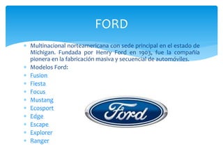  Multinacional norteamericana con sede principal en el estado de
Michigan. Fundada por Henry Ford en 1903, fue la compañía
pionera en la fabricación masiva y secuencial de automóviles.
 Modelos Ford:
 Fusion
 Fiesta
 Focus
 Mustang
 Ecosport
 Edge
 Escape
 Explorer
 Ranger
FORD
 