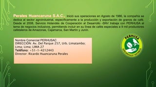 Inició sus operaciones en Agosto de 1986, la compañía se 
dedica al sector agroindustrial, específicamente a la producción y exportación de granos de café. 
Desde el 2008, Servicio Holandés de Cooperación al Desarrollo -SNV trabaja con PERHUSA el 
tema de negocios inclusivos, permitiendo incluir en su línea de cafés especiales a 9 mil productores 
cafetaleros de Amazonas, Cajamarca, San Martín y Junín. 
Nombre Comercial PERHUSAC 
DIRECCIÓN: Av. Del Parque 257, Urb. Limatambo; 
Lima; Lima; LIMA 27 
Teléfono: +51-1-4212443 
Director: Ricardo Huancaruna Perales 
 