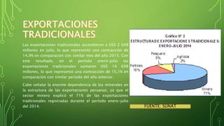 Las exportaciones tradicionales ascendieron a US$ 2 048 
millones en julio, lo que representó una contracción de 
14,9% en comparación con similar mes del año 2013. Con 
este resultado, en el período enero-julio las 
exportaciones tradicionales sumaron US$ 14 698 
millones, lo que representó una contracción de 15,1% en 
comparación con similar período del año anterior. 
Cabe señalar la enorme dependencia de los minerales en 
la estructura de las exportaciones peruanas, ya que el 
sector minero explicó el 71% de las exportaciones 
tradicionales registradas durante el período enero-julio 
del 2014. FUENTE: SUNAT 
 