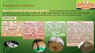 DENOMINACIÓN Y DIRECCIÓN 
es una empresa que se dedica a la 
producción de azúcar de caña, cuenta con 1,398 colaboradores, está ubicada en la Av.Ferrocarril 
No. 212 distrito de Paramonga, provincia de Barranca a 212 Kms. de la ciudad de Lima. 
LA CAÑA DE AZÚCAR 
(Saccharum Officinarum) 
Descripción. Es una gramínea 
tropical que pertenece a la 
misma tribu que el sorgo y el 
maíz. Composición. Esta 
compuesta de aprox. 11 - 15% 
de sacarosa, 12 - 14% de fibra, 
65 - 75% de agua y 2% de 
otros productos solubles 
EL AZÚCAR 
Descripción. El azúcar de caña 
es un compuesto orgánico que 
contiene hidratos de carbono 
(sacarosa), de apariencia 
granular, sólida y cristalina, 
soluble en agua que es 
empleado como edulcorante 
natural. 
Composición. Esta compuesta 
por Sacarosa, Agua, Azúcares 
reductores y Cenizas. 
Melaza 
La melaza es un subproducto 
que se obtiene de la última 
masa cocida, la melaza 
contiene en mayor proporción 
los no azúcares del jugo de 
caña, junto con una porción de 
sacarosa y azúcares 
reductores (glucosa y 
fructuosa). 
Bagazo 
El bagazo es un subproducto de la 
molienda de caña, es aproximadamente el 
30‰ de la molienda de caña, este sale 
del último molino de trapiche se conduce a 
la caldera para que sirva como 
combustible y produzca el vapor de alta 
presión que se emplea en las turbinas de 
los molinos, de esta forma logramos su 
movimiento y en el turbogenerador para 
producir parte de la energía eléctrica 
requerida por el ingenio. El bagazo 
también puede ser utilizado como materia 
prima para la producción de papel o de 
tableros aglomerados. 
PRODUCTOS: 
 