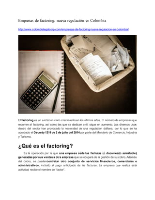 Empresas de factoring: nueva regulación en Colombia
http://www.colombialegalcorp.com/empresas-de-factoring-nueva-regulacion-en-colombia/
El factoring es un sector en claro crecimiento en los últimos años. El número de empresas que
recurren al factoring, así como las que se dedican a él, sigue en aumento. Los diversos usos
dentro del sector han provocado la necesidad de una regulación diáfana, por lo que se ha
aprobado el Decreto 1219 de 2 de julio del 2014 por parte del Ministerio de Comercio, Industria
y Turismo.
¿Qué es el factoring?
Es la operación por la que una empresa cede las facturas (o documento asimilable)
generadas por sus ventas a otra empresa que se ocupará de la gestión de su cobro. Además
del cobro, se puedencontratar otro conjunto de servicios financieros, comerciales o
administrativos, incluido el pago anticipado de las facturas. La empresa que realiza esta
actividad recibe el nombre de “factor”.
 
