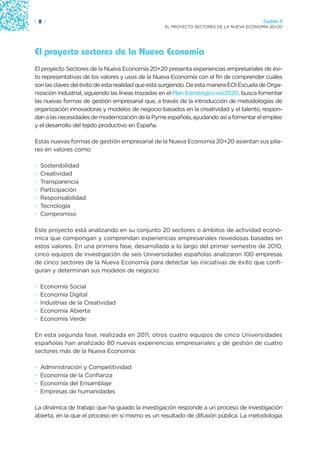 | 8 |                                                                                    Capítulo 0
                                                  EL PROYECTO SECTORES DE LA NUEVA ECONOMÍA 20+20




El proyecto sectores de la Nueva Economía
El proyecto Sectores de la Nueva Economía 20+20 presenta experiencias empresariales de éxi-
to representativas de los valores y usos de la Nueva Economía con el fin de comprender cuáles
son las claves del éxito de esta realidad que está surgiendo. De esta manera EOI Escuela de Orga-
nización Industrial, siguiendo las líneas trazadas en el Plan Estratégico eoi2020, busca fomentar
las nuevas formas de gestión empresarial que, a través de la introducción de metodologías de
organización innovadoras y modelos de negocio basados en la creatividad y el talento, respon-
dan a las necesidades de modernización de la Pyme española, ayudando así a fomentar el empleo
y el desarrollo del tejido productivo en España.

Estas nuevas formas de gestión empresarial de la Nueva Economía 20+20 asientan sus pila-
res en valores como:

·   Sostenibilidad
·   Creatividad
·   Transparencia
·   Participación
·   Responsabilidad
·   Tecnología
·   Compromiso

Este proyecto está analizando en su conjunto 20 sectores o ámbitos de actividad econó-
mica que compongan y comprendan experiencias empresariales novedosas basadas en
estos valores. En una primera fase, desarrollada a lo largo del primer semestre de 2010,
cinco equipos de investigación de seis Universidades españolas analizaron 100 empresas
de cinco sectores de la Nueva Economía para detectar las iniciativas de éxito que confi-
guran y determinan sus modelos de negocio:

·   Economía Social
·   Economía Digital
·   Industrias de la Creatividad
·   Economía Abierta
·   Economía Verde

En esta segunda fase, realizada en 2011, otros cuatro equipos de cinco Universidades
españolas han analizado 80 nuevas experiencias empresariales y de gestión de cuatro
sectores más de la Nueva Economía:

·   Administración y Competitividad
·   Economía de la Confianza
·   Economía del Ensamblaje
·   Empresas de humanidades

La dinámica de trabajo que ha guiado la investigación responde a un proceso de investigación
abierta, en la que el proceso en sí mismo es un resultado de difusión pública. La metodología
 