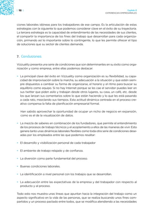 | 98 |                                                                                Capítulo 2
                                                                    EXPERIENCIAS EMPRESARIALES




ciones laborales idóneas para los trabajadores de ese campo. Es la articulación de estas
estrategias con la siguiente lo que podemos considerar clave en el éxito de su trayectoria.
La tercera estrategia es la capacidad de entendimiento de las necesidades de sus clientes,
el compartir la importancia de los fines del trabajo que desarrollan para cada organiza-
ción, primando así lo importante sobre lo contingente, lo que les permite ofrecer el tipo
de soluciones que su sector de clientes demanda.



7. Conclusiones

Vizzuality presenta una serie de condiciones que son determinantes en su éxito como orga-
nización y como empresa, entre ellas podemos destacar:

• La principal clave del éxito en Vizzuality como organización es su flexibilidad, su capa-
  cidad de improvisación sobre la marcha, su adecuación a la situación y que estén siem-
  pre dispuestos a cambiar su forma de organizarse, el horario y el ritmo para buscar su
  equilibrio como equipo. Si no hay Internet porque se les cae el servidor puedes leer en
  sus twitter que piden asilo y trabajan desde otros lugares, su casa, un café, etc. desde
  los que lanzan sus comentarios sobre lo que están haciendo y lo que les está pasando
  a cada rato, mezclando sus tiempos. Esta actitud dinámica centrada en el proceso cre-
  ativo compensa la falta de planificación empresarial formal.

   Han sabido aprovechar la oportunidad de ocupar un nicho de negocio en expansión,
   como es el de la visualización de datos.

• La mezcla de saberes en combinación de los fundadores, que permite el entendimiento
  de los procesos de trabajo técnicos y el acoplamiento a ellos de las maneras de vivir. Esto
  genera tanto unas dinámicas laborales flexibles como toda otra serie de condiciones dese-
  adas por los empleados entre las que podemos resaltar:

• El desarrollo y visibilización personal de cada trabajador

• El ambiente de trabajo relajado y de confianza.

• La diversión como parte fundamental del proceso.

• Buenas condiciones laborales.

• La identificación a nivel personal con los trabajos que se desarrollan.

• La adecuación entre las expectativas de la empresa y del trabajador con respecto al
  producto y al proceso.

Todo esto nos muestra unas líneas que apuntan hacia la integración del trabajo como un
aspecto significativo en la vida de las personas, que se realiza buscando unos fines com-
partidos y un proceso pactado entre todos, que se modifica atendiendo a las necesidades
 