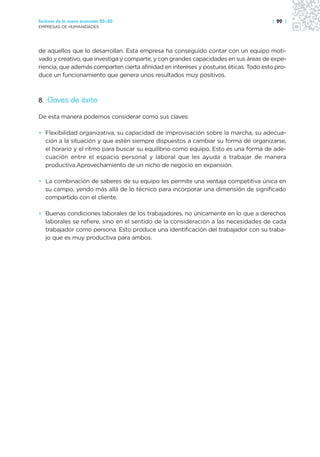 Sectores de la nueva economía 20+20                                                   | 99 |
EMPRESAS DE HUMANIDADES




de aquellos que lo desarrollan. Esta empresa ha conseguido contar con un equipo moti-
vado y creativo, que investiga y comparte, y con grandes capacidades en sus áreas de expe-
riencia, que además comparten cierta afinidad en intereses y posturas éticas. Todo esto pro-
duce un funcionamiento que genera unos resultados muy positivos.



8. Claves de éxito

De esta manera podemos considerar como sus claves:

• Flexibilidad organizativa, su capacidad de improvisación sobre la marcha, su adecua-
  ción a la situación y que estén siempre dispuestos a cambiar su forma de organizarse,
  el horario y el ritmo para buscar su equilibrio como equipo. Esto es una forma de ade-
  cuación entre el espacio personal y laboral que les ayuda a trabajar de manera
  productiva.Aprovechamiento de un nicho de negocio en expansión.

• La combinación de saberes de su equipo les permite una ventaja competitiva única en
  su campo, yendo más allá de lo técnico para incorporar una dimensión de significado
  compartido con el cliente.

• Buenas condiciones laborales de los trabajadores, no únicamente en lo que a derechos
  laborales se refiere, sino en el sentido de la consideración a las necesidades de cada
  trabajador como persona. Esto produce una identificación del trabajador con su traba-
  jo que es muy productiva para ambos.
 