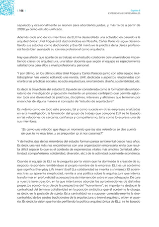 | 102 |                                                                                   Capítulo 2
                                                                        EXPERIENCIAS EMPRESARIALES




separado y ocasionalmente se reúnen para abordarlos juntos, y más tarde a partir de
2008 ya como estudio unificado.

Además cada uno de los miembros de ELII ha desarrollado una actividad en paralelo a la
arquitectónica: Uriel Fogué está doctorándose en filosofía, Carlos Palacios sigue desarro-
llando sus estudios como doctorando y Eva Gil mantuvo la práctica de la danza profesio-
nal hasta bien avanzada su carrera profesional como arquitecta.

Hay que añadir que aparte de su trabajo en el estudio colaboran con universidades impar-
tiendo clases de arquitectura, una labor docente que según el equipo es especialmente
satisfactoria para ellos a nivel profesional y personal.

Y por último, en los últimos años Uriel Fogué y Carlos Palacios junto con otro equipo mul-
tidisciplinar han venido editando una revista, UHF, dedicada a aspectos relacionados con
el arte y las prácticas sociales, no solo arquitectura, sino también, diseño, sostenibilidad, etc.

Es decir, la trayectoria del estudio ELII puede ser considerada como la formación de un labo-
ratorio de investigación y ejecución mediante un proceso centrípeto que permite agluti-
nar toda una diversidad de prácticas, disciplinas, intereses y aficiones que terminan por
ensanchar de alguna manera el concepto de “estudio de arquitectura”.

Es notorio como en todo este proceso, tal y como sucede en otras empresas analizadas
en esta investigación, la formación del grupo de trabajo que compone ELII se ha basado
en las relaciones de cercanía, confianza y compañerismo, tal y como lo expresa uno de
sus miembros:

   “Es como una relación que llega un momento que los dos miembros se dan cuenta
   de que les va muy bien, y se preguntan ¿y si nos casamos?”

Y de hecho, dos de los miembros del estudio forman pareja sentimental desde hace años.
Es decir, una vez más nos encontramos con una organización empresarial en la que resul-
ta difícil separar lo que es el contexto de experiencias vitales más amplias (amistad, afec-
tividad, compañerismo, solidaridad, diversión, etc.) de la actividad puramente económica.

Cuando al equipo de ELII se le pregunta por la visión que ha dominado la creación de su
negocio responden remitiéndose al propio nombre de la empresa: ELII es un acrónimo
que significa Everyday Life Invent Itself (La cotidianidad se inventa a sí misma). El acróni-
mo, tras su aparente simplicidad, remite a una política sobre la arquitectura que intenta
transformar en profundidad la perspectiva de intervención sobre el uso del espacio. De cara
a nuestra investigación, en la que intentamos abordar las aproximaciones de distintos
proyectos económicos desde la perspectiva del “humanismo”, es importante destacar la
centralidad del término cotidianidad en la posición sintáctica que el acrónimo le otorga,
es decir, en la posición de sujeto. Esta centralidad va a suponer correlativamente la des-
centralidad de los sujetos tradicionales de la arquitectura: o bien el arquitecto o bien el usua-
rio. Es decir, la visión que ha ido perfilando la política arquitectónica de ELLI se ha basado
 
