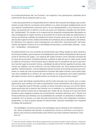 Sectores de la nueva economía 20+20                                                                     | 103 |
EMPRESAS DE HUMANIDADES




en el descentramiento del “ser humano” con respecto a las operaciones cardinales de la
construcción de los espacios para su uso.

Y esta será justamente, la singularidad de ELII dentro del conjunto de trabajos que se pre-
sentan en este informe: la manera como definen a su actor principal, estableciendo con él
una relación fundamental o esencial, pero a la vez desplazándolo a una instancia secun-
daria, a la posición de un efecto y no de una causa con respecto a aquello que han llama-
do “cotidianidad”. En cambio, en la mayoría de los proyectos empresariales abordados en
esta investigación el sujeto humano se encuentra en el centro de todas las operaciones, e
incluso las distintas medidas de satisfacción tienen muchas veces que ver con las deman-
das de este sujeto humano, trátese del cliente de la empresa, de sus empleados o de ambos.
En definitiva, ELII aporta a esta investigación una definición “posthumanista” del trata-
miento del agente humano en sus actividades productivas y comerciales (clientes - usua-
rios – empleados – proveedores).

El posthumanismo es una corriente de pensamiento que influye desde los años sesenta a
las ciencias sociales y que se basa en la complejización de la clásica interpretación de la acción
social en términos de sujeto, y en especial del sujeto humano como indicador principal de
la causa de las acciones. El posthumanismo sustituye la idea de que en cada acción social
el sujeto es el humano o los humanos que la realizan por la concepción de que lo que exis-
te en primer lugar es la acción misma, y alrededor de ella se forman agentes humanos, rela-
ciones con objetos, con los entornos, con las instituciones, etc. Pero posthumanismo no
significa “antihumanismo”, sino la integración del ser humano en la red de acciones que com-
ponen su medio de vida, es precisamente la inclusión del sujeto humano como parte orgá-
nica de la realidad de su entorno. En ese sentido es una superación de la idea cartesiana
del sujeto humano como un agente externo al mundo en el que él mismo opera.30

La gran visión del trabajo arquitectónico de ELII está marcada, por lo tanto, por un para-
digma ético que confluye con todo el sentimiento moral característico de la época poste-
rior a la Segunda Guerra Mundial, cuando se toma conciencia de que una noción dema-
siado positivista de la relación del hombre con la realidad y su manifestación práctica a
través del control humano de la naturaleza por medio de las ciencias es lo que ha hecho
posible la gran tragedia (campos de concentración, bombas atómicas, etc.). Frente a la
moral positivista que fantasea con la posibilidad de controlar en abstracto la realidad cir-
cundante, ELII se ajusta a un tipo de posicionamiento ético más integrador, humilde y
pragmático. Lo que el propio equipo ha denominado “posición estratégica con respecto
al trabajo del arquitecto”.

     “Es estratégico, no somos autores, sino estrategas: que es situarte en los condicionan-
     tes. Sería la bandera del estudio, la arquitectura nunca se enfrenta a una hoja en
     blanco, hay muchos condicionantes, pero frente a eso otros intentan imponerse, noso-
     tros no.”


30 Para una revisión sintética de la teoría posthumanista se puede consultar la obra colectiva: “Posthuma-
nismo en las ciencias sociales”, en la revista Política y sociedad, Vol 45, Num 3, 2008. Publicaciones Universi-
dad Complutense de Madrid.
 