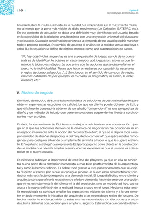 | 104 |                                                                                    Capítulo 2
                                                                         EXPERIENCIAS EMPRESARIALES




En arquitectura la visión positivista de la realidad fue emprendida por el movimiento moder-
no, al menos por la parte más visible de dicho movimiento (Le Corbusier, GATEPAC, etc.).
En ese contexto de actuación se daba una definición muy cientificista del usuario, basada
en la objetividad de la disciplina arquitectónica con una proyección universal del ciudadano
y del espacio. Cualquier aproximación concreta a la demanda de ese usuario podría manchar
todo el proceso objetivo. En cambio, de acuerdo al análisis de la realidad actual que lleva a
cabo ELII la situación se define de distinta manera: como una superposición de juegos.

   “No hay objetividad, lo que hay es una superposición de juegos, donde de lo que se
   trata es de identificar los actores en cada campo y qué juegos son: eso es lo que lla-
   mamos lo táctico-estratégico. Lo que prima son las acciones que se desarrollan en el
   juego, no la individualidad. Tienes que hacer un esfuerzo por describir los escenarios
   y reglas de juego solapados. […] Son juegos en el sentido de campos de reglas,
   estamos hablando de, por ejemplo: el mercado, lo pragmático, lo lúdico, la indivi-
   dualidad, etc.”



2. Modelo de negocio

El modelo de negocio de ELII se basa en la oferta de soluciones de gestión inteligentes para
obtener experiencias espaciales de calidad. Lo que un cliente puede obtener de ELII, y
que difícilmente conseguiría obtener de un estudio “convencional” es una perspectiva de
diseño y un método de trabajo que generan soluciones sorprendentes frente a condicio-
nantes muy estrictos.

Es decir, fundamentalmente, ELII basa su trabajo con el cliente en una conversación o jue-
go en el que las soluciones derivan de la dinámica de negociación. Se posicionan así en
un espacio intermedio entre la noción del “arquitecto-autor”, al que se le dejaría toda la res-
ponsabilidad de diseñar el espacio y la del “arquitecto-comercial”, que aplica recetas homo-
géneas para cualquier situación o simplemente se limita a hacer lo que le sugiere el clien-
te. El “arquitecto estratega” que representa ELII participa junto con el cliente en la construcción
de un modelo que permite ampliar o enriquecer las experiencias que el usuario va a desa-
rrollar en el nuevo espacio.

Es necesario subrayar la importancia de esta fase del proyecto, ya que en ella se concen-
tra buena parte de la dimensión humanista, o más bien posthumanista de la arquitectura,
tal y como la hemos definido. Es sobre todo gracias a este posicionamiento que se adop-
ta respecto al cliente por lo que se consigue generar un nuevo estilo arquitectónico y pro-
ductos más satisfactorios respecto a la demanda inicial. El juego dialéctico entre cliente y
arquitecto consigue afinar la relación entre oferta y demanda, haciendo emerger una opción
que no es estrictamente la del cliente ni la del arquitecto, sino un modelo ad hoc, que se
ajusta a la nueva definición de la realidad llevada a cabo en el juego. Mediante esta senci-
lla metodología se consigue ampliar las expectativas iniciales del cliente y a la vez some-
ter en todo momento la iniciativa del arquitecto a las necesidades reales del usuario. De
hecho, mediante el diálogo abierto, estas mismas necesidades son discutidas y analiza-
das, hasta definirlas con precisión para ampliar su registro. Esto implica que cuando el clien-
 