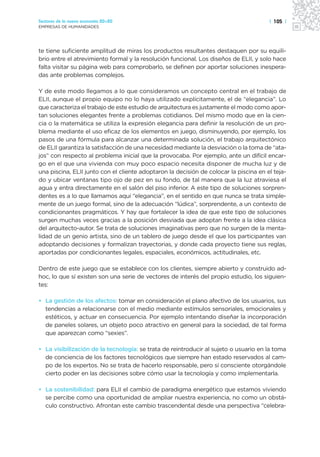 Sectores de la nueva economía 20+20                                                    | 105 |
EMPRESAS DE HUMANIDADES




te tiene suficiente amplitud de miras los productos resultantes destaquen por su equili-
brio entre el atrevimiento formal y la resolución funcional. Los diseños de ELII, y solo hace
falta visitar su página web para comprobarlo, se definen por aportar soluciones inespera-
das ante problemas complejos.

Y de este modo llegamos a lo que consideramos un concepto central en el trabajo de
ELII, aunque el propio equipo no lo haya utilizado explícitamente, el de “elegancia”. Lo
que caracteriza el trabajo de este estudio de arquitectura es justamente el modo como apor-
tan soluciones elegantes frente a problemas cotidianos. Del mismo modo que en la cien-
cia o la matemática se utiliza la expresión elegancia para definir la resolución de un pro-
blema mediante el uso eficaz de los elementos en juego, disminuyendo, por ejemplo, los
pasos de una fórmula para alcanzar una determinada solución, el trabajo arquitectónico
de ELII garantiza la satisfacción de una necesidad mediante la desviación o la toma de “ata-
jos” con respecto al problema inicial que la provocaba. Por ejemplo, ante un difícil encar-
go en el que una vivienda con muy poco espacio necesita disponer de mucha luz y de
una piscina, ELII junto con el cliente adoptaron la decisión de colocar la piscina en el teja-
do y ubicar ventanas tipo ojo de pez en su fondo, de tal manera que la luz atraviesa el
agua y entra directamente en el salón del piso inferior. A este tipo de soluciones sorpren-
dentes es a lo que llamamos aquí “elegancia”, en el sentido en que nunca se trata simple-
mente de un juego formal, sino de la adecuación “lúdica”, sorprendente, a un contexto de
condicionantes pragmáticos. Y hay que fortalecer la idea de que este tipo de soluciones
surgen muchas veces gracias a la posición desviada que adoptan frente a la idea clásica
del arquitecto-autor. Se trata de soluciones imaginativas pero que no surgen de la menta-
lidad de un genio artista, sino de un tablero de juego desde el que los participantes van
adoptando decisiones y formalizan trayectorias, y donde cada proyecto tiene sus reglas,
aportadas por condicionantes legales, espaciales, económicos, actitudinales, etc.

Dentro de este juego que se establece con los clientes, siempre abierto y construido ad-
hoc, lo que sí existen son una serie de vectores de interés del propio estudio, los siguien-
tes:

• La gestión de los afectos: tomar en consideración el plano afectivo de los usuarios, sus
  tendencias a relacionarse con el medio mediante estímulos sensoriales, emocionales y
  estéticos, y actuar en consecuencia. Por ejemplo intentando diseñar la incorporación
  de paneles solares, un objeto poco atractivo en general para la sociedad, de tal forma
  que aparezcan como “sexies”.

• La visibilización de la tecnología: se trata de reintroducir al sujeto o usuario en la toma
  de conciencia de los factores tecnológicos que siempre han estado reservados al cam-
  po de los expertos. No se trata de hacerlo responsable, pero sí consciente otorgándole
  cierto poder en las decisiones sobre cómo usar la tecnología y como implementarla.

• La sostenibilidad: para ELII el cambio de paradigma energético que estamos viviendo
  se percibe como una oportunidad de ampliar nuestra experiencia, no como un obstá-
  culo constructivo. Afrontan este cambio trascendental desde una perspectiva “celebra-
 