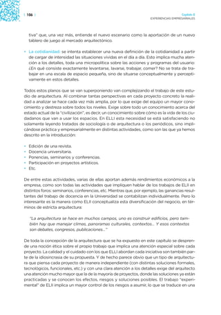 | 106 |                                                                                 Capítulo 2
                                                                      EXPERIENCIAS EMPRESARIALES




    tiva” que, una vez más, entiende el nuevo escenario como la aportación de un nuevo
    tablero de juego al mercado arquitectónico.

• La cotidianidad: se intenta establecer una nueva definición de la cotidianidad a partir
  de cargar de intensidad las situaciones vividas en el día a día. Esto implica mucha aten-
  ción a los detalles, toda una micropolítica sobre las acciones y programas del usuario:
  ¿En qué consiste exactamente levantarse, lavarse, trabajar, comer? No se trata de tra-
  bajar en una escala de espacio pequeña, sino de situarse conceptualmente y percepti-
  vamente en estos detalles.

Todos estos planos que se van superponiendo van complejizando el trabajo de este estu-
dio de arquitectura. Al combinar tantas perspectivas en cada proyecto concreto la reali-
dad a analizar se hace cada vez más amplia, por lo que exige del equipo un mayor cono-
cimiento y destreza sobre todos los niveles. Exige sobre todo un conocimiento acerca del
estado actual de la “civilización”, es decir, un conocimiento sobre cómo es la vida de los ciu-
dadanos que van a usar los espacios. En ELLI esta necesidad se está satisfaciendo no
solamente leyendo tratados de sociología o de arquitectura o los periódicos, sino impli-
cándose práctica y empresarialmente en distintas actividades, como son las que ya hemos
descrito en la introducción:

•   Edición de una revista.
•   Docencia universitaria.
•   Ponencias, seminarios y conferencias.
•   Participación en proyectos artísticos.
•   Etc.

De entre estas actividades, varias de ellas aportan además rendimientos económicos a la
empresa, como son todas las actividades que impliquen hablar de los trabajos de ELII en
distintos foros: seminarios, conferencias, etc. Mientras que, por ejemplo, las ganancias resul-
tantes del trabajo de docencia en la Universidad se contabilizan individualmente. Pero lo
interesante es la manera como ELII conceptualiza esta diversificación del negocio, en tér-
minos de estricta arquitectura:

    “La arquitectura se hace en muchos campos, uno es construir edificios, pero tam-
    bién hay que manejar climas, panoramas culturales, contextos… Y esos contextos
    son debates, congresos, publicaciones…”

De toda la concepción de la arquitectura que se ha expuesto en este capítulo se despren-
de una noción ética sobre el propio trabajo que implica una atención especial sobre cada
proyecto. La calidad y el cuidado con los que ELLI abordan cada iniciativa son también par-
te de la idiosincrasia de su propuesta. Y de hecho parece obvio que un tipo de arquitectu-
ra que piensa cada proyecto de manera independiente (con distintas soluciones formales,
tecnológicos, funcionales, etc.) y con una clara atención a los detalles exige del arquitecto
una atención mucho mayor que la de la mayoría de proyectos, donde las soluciones ya están
practicadas y se conocen los efectos, riesgos y soluciones posibles. El trabajo “experi-
mental” de ELII implica un mayor control de los riesgos a asumir, lo que se traduce en una
 