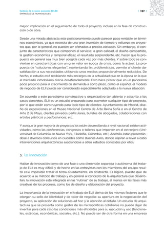Sectores de la nueva economía 20+20                                                   | 107 |
EMPRESAS DE HUMANIDADES




mayor implicación en el seguimiento de todo el proyecto, incluso en la fase de construc-
ción o de obra.

Desde una mirada abstracta este posicionamiento puede parecer poco rentable en térmi-
nos económicos, ya que necesita de una gran inversión de tiempo y esfuerzo en proyec-
tos que, por lo general, no pueden ser ofertados a precios elevados. Sin embargo, el con-
junto de características que componen el servicio: la gran calidad, el diseño compartido,
la gestión económica y temporal eficaz, el resultado sorprendente, etc. hacen que la pro-
puesta en general sea muy bien acogida cada vez por más clientes. Y sobre todo se con-
vierten en características con un gran valor en época de crisis, como la actual. La pro-
puesta de “soluciones elegantes”, reorientando las problemáticas, permite al cliente dar
satisfacción a sus necesidades utilizando unos medios proporcionalmente reducidos. De
hecho, el estudio está recibiendo más encargos en la actualidad que en la época en la que
el mercado inmobiliario crecía desaforadamente. Esto hace prever que en un panorama
poco propicio para el crecimiento de demanda a corto plazo, como el español, el modelo
de negocio de ELII pueda ser considerado especialmente adaptado a la nueva situación.

De acuerdo a este paradigma constructivo y organizativo tan abierto y adscrito a los
casos concretos, ELII es un estudio preparado para acometer cualquier tipo de proyecto,
por lo que están construyendo para todo tipo de clientes: Ayuntamiento de Madrid, dise-
ño de exposiciones en el Museo Nacional Centro de Arte Reina Sofía o en el Centro de
Arte 2 de Mayo, clientes privados particulares, bufetes de abogados, colaboraciones con
artistas plásticos y performances, etc.

Y aunque la gran mayoría de proyectos los están desarrollando a nivel nacional, existen acti-
vidades, como las conferencias, congresos o talleres que imparten en el extranjero (Uni-
versidad de Columbia en Nueva York, Filadelfia, Colombia, etc.) Además están presentán-
dose a diversos concursos en ciudades como Buenos Aires, donde aspiran a llevar a cabo
intervenciones arquitectónicas asociándose a otros estudios conocidos por ellos.



3. La innovación

Hablar de innovación como de una fase o una dimensión separada o autónoma del traba-
jo de ELII es muy difícil, y de hecho en las entrevistas con los miembros del equipo resul-
tó casi imposible tratar el tema aisladamente, en abstracto. Es lógico, puesto que de
acuerdo a su método de trabajo y en general al concepto de la arquitectura que desarro-
llan, la innovación está integrada en las “rutinas” de su trabajo, al menos en las fases más
creativas de los procesos, como los de diseño y elaboración del proyecto.

La importancia de la innovación en el trabajo de ELII deriva de los mismos factores que le
otorgan su sello de identidad y de valor de negocio: su apertura en la negociación del
proyecto, su aplicación de soluciones ad hoc y la atención al detalle. Un estudio de arqui-
tectura que se presenta como gestor de las micropolíticas cotidianas no puede dejar de
inventar para cada caso las condiciones más eficientes para su ejecución y uso (funciona-
les, estéticas, económicas, sociales, etc.). No puede ser de otra forma en una empresa
 