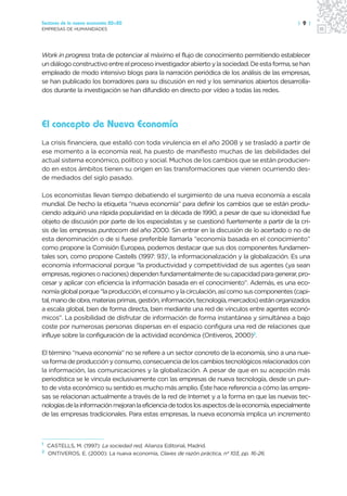 Sectores de la nueva economía 20+20                                                            | 9 |
EMPRESAS DE HUMANIDADES




Work in progress trata de potenciar al máximo el flujo de conocimiento permitiendo establecer
un diálogo constructivo entre el proceso investigador abierto y la sociedad. De esta forma, se han
empleado de modo intensivo blogs para la narración periódica de los análisis de las empresas,
se han publicado los borradores para su discusión en red y los seminarios abiertos desarrolla-
dos durante la investigación se han difundido en directo por vídeo a todas las redes.




El concepto de Nueva Economía
La crisis financiera, que estalló con toda virulencia en el año 2008 y se trasladó a partir de
ese momento a la economía real, ha puesto de manifiesto muchas de las debilidades del
actual sistema económico, político y social. Muchos de los cambios que se están producien-
do en estos ámbitos tienen su origen en las transformaciones que vienen ocurriendo des-
de mediados del siglo pasado.

Los economistas llevan tiempo debatiendo el surgimiento de una nueva economía a escala
mundial. De hecho la etiqueta “nueva economía” para definir los cambios que se están produ-
ciendo adquirió una rápida popularidad en la década de 1990, a pesar de que su idoneidad fue
objeto de discusión por parte de los especialistas y se cuestionó fuertemente a partir de la cri-
sis de las empresas puntocom del año 2000. Sin entrar en la discusión de lo acertado o no de
esta denominación o de si fuese preferible llamarla “economía basada en el conocimiento”
como propone la Comisión Europea, podemos destacar que sus dos componentes fundamen-
tales son, como propone Castells (1997: 93)1, la informacionalización y la globalización. Es una
economía informacional porque “la productividad y competitividad de sus agentes (ya sean
empresas, regiones o naciones) dependen fundamentalmente de su capacidad para generar, pro-
cesar y aplicar con eficiencia la información basada en el conocimiento”. Además, es una eco-
nomía global porque “la producción, el consumo y la circulación, así como sus componentes (capi-
tal, mano de obra, materias primas, gestión, información, tecnología, mercados) están organizados
a escala global, bien de forma directa, bien mediante una red de vínculos entre agentes econó-
micos”. La posibilidad de disfrutar de información de forma instantánea y simultánea a bajo
coste por numerosas personas dispersas en el espacio configura una red de relaciones que
influye sobre la configuración de la actividad económica (Ontiveros, 2000)2.

El término “nueva economía” no se refiere a un sector concreto de la economía, sino a una nue-
va forma de producción y consumo, consecuencia de los cambios tecnológicos relacionados con
la información, las comunicaciones y la globalización. A pesar de que en su acepción más
periodística se le vincula exclusivamente con las empresas de nueva tecnología, desde un pun-
to de vista económico su sentido es mucho más amplio. Éste hace referencia a cómo las empre-
sas se relacionan actualmente a través de la red de Internet y a la forma en que las nuevas tec-
nologías de la información mejoran la eficiencia de todos los aspectos de la economía, especialmente
de las empresas tradicionales. Para estas empresas, la nueva economía implica un incremento



1
    CASTELLS, M. (1997): La sociedad red, Alianza Editorial, Madrid.
2
    ONTIVEROS, E. (2000): La nueva economía, Claves de razón práctica, nº 103, pp. 16-26.
 
