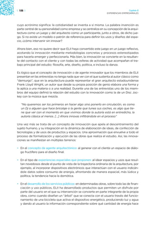 | 108 |                                                                               Capítulo 2
                                                                    EXPERIENCIAS EMPRESARIALES




cuyo acrónimo significa: la cotidianidad se inventa a sí misma. La palabra invención es
parte central de su personalidad como empresa y se centraliza en su concepción de la arqui-
tectura como un juego y del arquitecto como un participante, junto a otros, de dicho jue-
go. Si no existe un modelo o patrón de referencia para definir los usos y diseños del espa-
cio, ¿cómo intervenir sin innovar?

Ahora bien, eso no quiere decir que ELII haya convertido este juego en un juego reflexivo,
acotando la innovación mediante metodologías concretas y procesos estereotipados
para hacerla emerger y perfeccionarla. Más bien, la innovación se convierte en la resultan-
te del contacto con el cliente y con todas las esferas de actividad que acompañan el tra-
bajo principal del estudio: filosofía, arte, diseño, política, e incluso la danza.

Es lógico que el concepto de innovación o de agente innovador que los miembros de ELII
presentan en las entrevistas no tenga nada que ver con el que sustenta al autor clásico como
“demiurgo”, que en la arquitectura puede representar el gran arquitecto estadounidense
Frank Lloyd Wright, un autor que desde su propia posición de genio elabora una forma y
la aplica a una materia o a una realidad. Durante una de las entrevistas uno de los miem-
bros del equipo definió la relación del estudio con la innovación como la de un Disc Joc-
key con la música que mezcla.

   “No queremos ser los primeros en hacer algo sino ponerlo en circulación, es como
   un Dj o alguien que hace bricolaje o la gente que tunea sus coches, es algo que tie-
   ne que ver con el momento en que vivimos donde la autoría está en entredicho, la
   autoría clásica al menos. […] Ahora innovas infiltrándote en el proceso”

Una vez más se trata de un concepto de innovación que apela al descentramiento del
sujeto humano, y su integración en la dinámica de elaboración de ideas, de confección de
tecnologías y de usos de productos y espacios. Una aproximación que envuelve a todo el
proceso de formalización y ejecución de las obras que realiza el estudio. Así, las innova-
ciones se manifiestan en múltiples terrenos:

• En el concepto de agente arquitectónico: al generar con el cliente un espacio de diálo-
  go fructífero para el diseño final.

• En el tipo de experiencias espaciales que proponen: al idear espacios y usos que resul-
  tan novedosos desde el punto de vista de la trayectoria ordinaria de la arquitectura, por
  ejemplo, al incorporar dispositivos electrónicos que interactúan con el usuario indicán-
  dole datos sobre consumo de energía, afrontando de manera espacial, más lúdica y
  política, la tendencia hacia la domótica.

• En el desarrollo de los servicios públicos: en determinadas obras, sobre todo las de finan-
  ciación y uso públicos, ELII ha desarrollado productos que permiten un disfrute por
  parte del usuario en el que su intervención se convierte en parte integrante de la propia
  obra, como cuando diseñan un “árbol” que se conecta con el usuario través del funcio-
  namiento de una bicicleta que activa el dispositivo energético, produciendo luz y agua
  y dando al usuario la información correspondiente sobre qué cantidad de energía hace
 