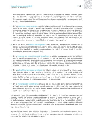 Sectores de la nueva economía 20+20                                                      | 109 |
EMPRESAS DE HUMANIDADES




   falta para producir servicios básicos. En este caso, la aportación de ELII tiene en cuen-
   ta, a través del lenguaje propio de la arquitectura y de la ingeniería, las inclinaciones de
   los ciudadanos para afrontar actividades lúdicas de cara a orientarlas hacia aspectos polí-
   ticos y de cultura ciudadana.

• En las técnicas constructivas: cuando, no ya el objeto final, sino el propio proceso de
  fabricación se ha pensado a partir de métodos de ejecución novedosos, como por
  ejemplo cuando son capaces de construir una vivienda unifamiliar en 15 días gracias a
  la colocación mediante grúas de planchas de madera maciza elaboradas para su implan-
  tación mediante molduras y estructuras solapadas. Técnicas constructivas que, como
  vemos, pueden agilizar el proceso de construcción y por lo tanto, reducir los costes, así
  como permiten una mayor versatilidad en la creación de espacios.

• En la incursión en nuevos paradigmas: como es el caso de la sostenibilidad, campo
  donde ELII está desarrollando buena parte de su potencial a partir de la actitud lúdica
  y celebrativa ya aludida, mediante innovaciones de todo tipo, pero sobre todo en tec-
  nologías de interacción con el usuario.

• En la inclusión de otras ciencias y disciplinas: al utilizar ideas provenientes de la filoso-
  fía o la sociología, por ejemplo. No es esta una innovación menor, ya que de esta influen-
  cia han resultado una buen aparte de los marcos conceptuales que están poniendo en
  práctica a la hora de abordar proyectos concretos, como por ejemplo, el del rol de
  arquitecto como jugador en un solapamiento de juegos y condiciones.

• En la extensión a territorios artísticos: por último, existe cierta innovación e incluso pode-
  mos llamarla “creación” en determinados proyectos que llevan a cabo con artistas que
  han demandado del estudio la participación activa en la creación de obras. En ese
  caso, ELII ha tenido que innovar aplicando su conocimiento sobre experiencias espa-
  ciales al territorio de la experiencia artística de tipo plástico.

• En la investigación tecnológica: algunos de sus productos, como por ejemplo el árbol
  ecológico necesitó de una buena dosis de investigación de tipo arquitectónico, pero tam-
  bién ingenieril, aportada, no por el equipo de ELII sino por un estudio de ingeniería que
  colaboró con ellos en este caso concreto.

En algunos casos, como este referido del árbol ecológico, el resultado fue tan sorpren-
dente y obtuvo tan buenas valoraciones entre el público y los estamentos públicos y de la
arquitectura que han pensado en patentarlo, aunque todavía no se han decidido a hacer-
lo. Sin embargo, el estudio de ingeniería que colaboró con ellos sí que ha patentado pie-
zas que diseñaron específicamente para esta obra, pero que pueden ser utilizadas para otro
tipo de equipamientos.

Aparte de este tipo de innovaciones, el quipo de ELII, como muchos otros estudios de arqui-
tectura, debe reciclarse constantemente en lo que a programas informáticos se refiere, sobre
todo los que tienen que ver con la imagen.
 