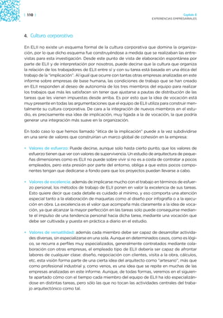 | 110 |                                                                               Capítulo 2
                                                                    EXPERIENCIAS EMPRESARIALES




4. Cultura corporativa

En ELII no existe un esquema formal de la cultura corporativa que domina la organiza-
ción, por lo que dicho esquema fue construyéndose a medida que se realizaban las entre-
vistas para esta investigación. Desde este punto de vista de elaboración espontánea por
parte de ELII y de interpretación por nosotros, puede decirse que la cultura que organiza
la relación de los trabajadores de ELII entre sí y con su tarea está basada en una ética del
trabajo de la “implicación”. Al igual que ocurre con tantas otras empresas analizadas en este
informe sobre empresas de base humana, las condiciones de trabajo que se han creado
en ELII responden al deseo de autonomía de los tres miembros del equipo para realizar
los trabajos que más les satisfacen sin tener que ajustarse a pautas de distribución de las
tareas que les vienen impuestas desde arriba. Es por esto que la idea de vocación está
muy presente en todas las argumentaciones que el equipo de ELII utiliza para construir men-
talmente su cultura corporativa. De cara a la integración de nuevos miembros en el estu-
dio, es precisamente esa idea de implicación, muy ligada a la de vocación, la que podría
generar una integración más suave en la organización.

En todo caso lo que hemos llamado “ética de la implicación” puede a la vez subdividirse
en una serie de valores que construirían un marco global de cohesión en la empresa:

• Valores de esfuerzo: Puede decirse, aunque solo hasta cierto punto, que los valores de
  esfuerzo tienen que ver con valores de supervivencia. Un estudio de arquitectura de peque-
  ñas dimensiones como es ELII no puede sobre vivir si no es a costa de contratar a pocos
  empleados, pero esta presión por parte del entorno, obliga a que estos pocos compo-
  nentes tengan que dedicarse a fondo para que los proyectos puedan llevarse a cabo.

• Valores de excelencia: además de implicarse mucho con el trabajo en términos de esfuer-
  zo personal, los métodos de trabajo de ELII ponen en valor la excelencia de sus tareas.
  Esto quiere decir que cada detalle es cuidado al mínimo, y eso comporta una atención
  especial tanto a la elaboración de maquetas como al diseño por infografía o a la ejecu-
  ción en obra. La excelencia es el valor que acompaña más claramente a la idea de voca-
  ción, ya que alcanzar la mayor perfección en las tareas solo puede conseguirse median-
  te el impulso de una tendencia personal hacia dicha tarea, mediante una vocación que
  debe ser cultivada y puesta en práctica a diario en el estudio.

• Valores de versatilidad: además cada miembro debe ser capaz de desarrollar activida-
  des diversas, sin especializarse en una sola. Aunque en determinados casos, como es lógi-
  co, se recurra a perfiles muy especializados, generalmente contratados mediante cola-
  boración con otras empresas, el empleado tipo de ELII debería ser capaz de afrontar
  labores de cualquier clase: diseño, negociación con clientes, visita a la obra, cálculos,
  etc. esta visión forma parte de una cierta idea del arquitecto como “artesano”, más que
  como profesional industrial y, como venos, es una idea que se repite en muchas de las
  empresas analizadas en este informe. Aunque, de todas formas, veremos en el siguien-
  te apartado cómo con el tiempo cada miembro del equipo de ELII ha ido especializán-
  dose en distintas tareas, pero sólo las que no tocan las actividades centrales del traba-
  jo arquitectónico como tal.
 