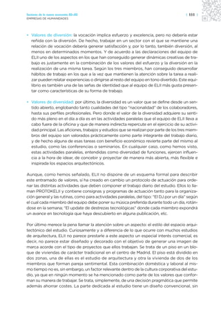 Sectores de la nueva economía 20+20                                                     | 111 |
EMPRESAS DE HUMANIDADES




• Valores de diversión: la vocación implica esfuerzo y excelencia, pero no debería estar
  reñida con la diversión. De hecho, trabajar en un sector con el que se mantiene una
  relación de vocación debería generar satisfacción y, por lo tanto, también diversión, al
  menos en determinados momentos. Y de acuerdo a las declaraciones del equipo de
  ELII uno de los aspectos en los que han conseguido generar dinámicas creativas de tra-
  bajo es justamente en la combinación de los valores del esfuerzo y la diversión en la
  realización de una misma tarea. Según los tres miembros, han conseguido desarrollar
  hábitos de trabajo en los que a la vez que mantienen la atención sobre la tarea a reali-
  zar pueden relatar experiencias o dirigirse al resto del equipo en tono divertido. Este equi-
  librio es también una de las señas de identidad que al equipo de ELII más gusta presen-
  tar como características de su forma de trabajo.

• Valores de diversidad: por último, la diversidad es un valor que se define desde un sen-
  tido abierto, englobando tanto cualidades del tipo “nacionalidad” de los colaboradores,
  hasta sus perfiles profesionales. Pero donde el valor de la diversidad adquiere su senti-
  do más pleno en el día a día es en las actividades paralelas que el equipo de ELII lleva a
  cabo fuera de la oficina y que de manera indirecta repercute en el ejercicio de su activi-
  dad principal. Las aficiones, trabajos y estudios que se realizan por parte de los tres miem-
  bros del equipo son valorados prácticamente como parte integrante del trabajo diario,
  y de hecho alguna de esas tareas con beneficio económico revierte parte del mismo al
  estudio, como las conferencias o seminarios. En cualquier caso, como hemos visto,
  estas actividades paralelas, entendidas como diversidad de funciones, ejercen influen-
  cia a la hora de idear, de concebir y proyectar de manera más abierta, más flexible e
  inspirada los espacios arquitectónicos.

Aunque, como hemos señalado, ELII no dispone de un esquema formal para describir
este entramado de valores, sí ha creado en cambio un protocolo de actuación para orde-
nar las distintas actividades que deben componer el trabajo diario del estudio. Ellos lo lla-
man PROTOKELII y contiene consignas y programas de actuación tanto para la organiza-
ción general y las rutinas, como para actividades paralelas, del tipo: “El DJ por un día” según
el cual cada miembro del equipo debe poner su música preferida durante todo un día, rotán-
dose en la semana; “El update de destrezas tecnológicas” donde cada miembro expondrá
un avance en tecnología que haya descubierto en alguna publicación, etc.

Por último merece la pena llamar la atención sobre un aspecto: el estilo del espacio arqui-
tectónico del estudio. Curiosamente y a diferencia de lo que ocurre con muchos estudios
de arquitectura, ELII no parece prestarle a este aspecto un especial interés comercial, es
decir, no parece estar diseñado y decorado con el objetivo de generar una imagen de
marca acorde con el tipo de proyectos que ellos trabajan. Se trata de un piso en un blo-
que de viviendas de carácter tradicional en el centro de Madrid. El piso está dividido en
dos zonas, una de ellas es el estudio de arquitectura y otra la vivienda de dos de los
miembros que forman pareja sentimental. Esta combinación doméstica y laboral al mis-
mo tiempo no es, sin embargo, un factor relevante dentro de la cultura corporativa del estu-
dio, ya que en ningún momento se ha mencionado como parte de los valores que confor-
man su manera de trabajar. Se trata, simplemente, de una decisión pragmática que permite
además ahorrar costes. La parte dedicada al estudio tiene un diseño convencional, sin
 