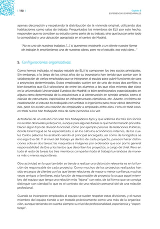 | 112 |                                                                               Capítulo 2
                                                                    EXPERIENCIAS EMPRESARIALES




apenas decoración y respetando la distribución de la vivienda original, utilizando dos
habitaciones como salas de trabajo. Preguntados los miembros de ELII por este hecho,
responden que no conciben su estudio como parte de su trabajo, sino que buscan ante todo
la comodidad y una ubicación apropiada en el centro de Madrid.

   “No es uno de nuestros trabajos […] si queremos mostrarle a un cliente nuestra forma
   de trabajar le enseñaríamos una de nuestras obras, pero no el estudio, eso está claro…”



5. Configuraciones organizativas

Como hemos indicado, el equipo estable de ELII lo componen los tres socios principales.
Sin embargo, a lo largo de los cinco años de su trayectoria han tenido que contar con la
colaboración de varios empleados que se integraron al equipo para cubrir funciones de cara
a proyectos determinados. Estos empleados suelen ser de uno de estos dos perfiles: o
bien becarios que ELII selecciona de entre los alumnos a los que ellos mismos dan clase
en la universidad (Universidad Europea de Madrid) o bien profesionales especializados en
alguna rama determinada de la arquitectura o la construcción en sentido amplio, como el
cálculo de estructuras, especialista en infraestructuras climáticas, etc. Aparte, en forma de
colaboración el estudio ha trabajado con artistas o ingenieros para crear obras determina-
das, pero sin existir una relación de empleador a empleado entre ellos. Pero en todo caso,
en total nunca han trabajado más de siete personas a la vez.

Al tratarse de un estudio con solo tres trabajadores fijos y que además los tres son socios
no existen desniveles jerárquicos, aunque para algunas tareas sí que han terminado por esta-
blecer algún tipo de división funcional, como por ejemplo para las de Relaciones Públicas,
donde Uriel Fogué se ha especializado, o en los cálculos económicos internos, de los cua-
les Carlos palacios ha acabado siendo el principal encargado, así como de la logística se
encarga Eva Gil. Y al nivel del trabajo ya dentro de cada proyecto, parecen hacer distin-
ciones solo en dos tareas: las maquetas e imágenes por ordenador que son por lo general
responsabilidad de Eva y los textos que describen los proyectos, a cargo de Uriel. Pero en
todo el resto de tareas los tres miembros comparten todo el trabajo turnándose de mane-
ra más o menos espontánea.

Otra actividad en la que también se tiende a realizar una distinción relevante es en la fun-
ción de responsable de cada proyecto. Como muchos de los proyectos realizados han
sido encargos de clientes con los que tienen relaciones de mayor o menor confianza, muchas
veces amigos o familiares, esta función de responsable de proyecto la ocupa aquel miem-
bro del equipo que tenga una relación más “lejana” con este, de tal forma que se consiga
distinguir con claridad lo que es el contrato de una relación personal del de una relación
profesional.

Cuando se incorporan empleados al equipo se suelen respetar estas divisiones, y el nuevo
miembro del equipo tiende a ser tratado prácticamente como uno más de la organiza-
ción, aunque teniendo en cuenta siempre su nivel de profesionalidad, experiencia y “exper-
tizaje”.
 