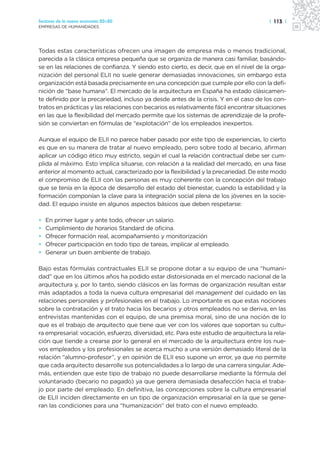 Sectores de la nueva economía 20+20                                                     | 113 |
EMPRESAS DE HUMANIDADES




Todas estas características ofrecen una imagen de empresa más o menos tradicional,
parecida a la clásica empresa pequeña que se organiza de manera casi familiar, basándo-
se en las relaciones de confianza. Y siendo esto cierto, es decir, que en el nivel de la orga-
nización del personal ELII no suele generar demasiadas innovaciones, sin embargo esta
organización está basada precisamente en una concepción que cumple por ello con la defi-
nición de “base humana”. El mercado de la arquitectura en España ha estado clásicamen-
te definido por la precariedad, incluso ya desde antes de la crisis. Y en el caso de los con-
tratos en prácticas y las relaciones con becarios es relativamente fácil encontrar situaciones
en las que la flexibilidad del mercado permite que los sistemas de aprendizaje de la profe-
sión se conviertan en fórmulas de “explotación” de los empleados inexpertos.

Aunque el equipo de ELII no parece haber pasado por este tipo de experiencias, lo cierto
es que en su manera de tratar al nuevo empleado, pero sobre todo al becario, afirman
aplicar un código ético muy estricto, según el cual la relación contractual debe ser cum-
plida al máximo. Esto implica situarse, con relación a la realidad del mercado, en una fase
anterior al momento actual, caracterizado por la flexibilidad y la precariedad. De este modo
el compromiso de ELII con las personas es muy coherente con la concepción del trabajo
que se tenía en la época de desarrollo del estado del bienestar, cuando la estabilidad y la
formación componían la clave para la integración social plena de los jóvenes en la socie-
dad. El equipo insiste en algunos aspectos básicos que deben respetarse:

•   En primer lugar y ante todo, ofrecer un salario.
•   Cumplimiento de horarios Standard de oficina.
•   Ofrecer formación real, acompañamiento y monitorización
•   Ofrecer participación en todo tipo de tareas, implicar al empleado.
•   Generar un buen ambiente de trabajo.

Bajo estas fórmulas contractuales ELII se propone dotar a su equipo de una “humani-
dad” que en los últimos años ha podido estar distorsionada en el mercado nacional de la
arquitectura y, por lo tanto, siendo clásicos en las formas de organización resultan estar
más adaptados a toda la nueva cultura empresarial del management del cuidado en las
relaciones personales y profesionales en el trabajo. Lo importante es que estas nociones
sobre la contratación y el trato hacia los becarios y otros empleados no se deriva, en las
entrevistas mantenidas con el equipo, de una premisa moral, sino de una noción de lo
que es el trabajo de arquitecto que tiene que ver con los valores que soportan su cultu-
ra empresarial: vocación, esfuerzo, diversidad, etc. Para este estudio de arquitectura la rela-
ción que tiende a crearse por lo general en el mercado de la arquitectura entre los nue-
vos empleados y los profesionales se acerca mucho a una versión demasiado literal de la
relación “alumno-profesor”, y en opinión de ELII eso supone un error, ya que no permite
que cada arquitecto desarrolle sus potencialidades a lo largo de una carrera singular. Ade-
más, entienden que este tipo de trabajo no puede desarrollarse mediante la fórmula del
voluntariado (becario no pagado) ya que genera demasiada desafección hacia el traba-
jo por parte del empleado. En definitiva, las concepciones sobre la cultura empresarial
de ELII inciden directamente en un tipo de organización empresarial en la que se gene-
ran las condiciones para una “humanización” del trato con el nuevo empleado.
 