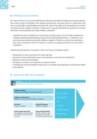| 114 |                                                                                    Capítulo 2
                                                                         EXPERIENCIAS EMPRESARIALES




6. Estrategia de la empresa

De cara al futuro, ELII es consciente de que afronta el desafío de todas las empresas peque-
ñas: cómo crecer sin generar más riesgos económicos. Hay que tener en cuenta que una
de sus principales características positivas de cara al mercado es la de gestionar muy bien
las relaciones de calidad / tiempo / costes, por lo que los proyectos se ajustan con mucha
precisión a presupuestos de rango medio y pequeño.

    “Apostamos por la calidad, por lo tanto por el largo plazo. Con el tiempo esperamos
    manejar mejores presupuestos porque echamos demasiadas horas. […] Tenemos con-
    ciencia de que estamos poniendo a flote un negocio. Tenemos un poco de incertidum-
    bre, pero manejamos bien el riesgo. Si creces en equipo entonces es más difícil
    manejarlo.”

Desde esta perspectiva, los pasos a dar en el futuro inmediato serían…

•   Presentarse a más concursos a lo largo del año.
•   Terminar las tesis doctorales que se encuentran en proceso de realización.
•   Mejorar la web continuamente.
•   Conseguir al menos una selección en alguna bienal.
•   Contratar de manera estable la figura de un manager para despejar al equipo del traba-
    jo de gestión.



7. Cadena de valor de la empresa


          FIGURA 8

          Cadena de valor de la empresa


     Política y ética:
     Arquitecto estratega - diseño negociado
                                                                SOLUCIONES

     Cultura corporativa:                                       ELEGANTES
     Esfuerzo, vocación, diversidad, excelencia
                                                                EN
     Gestión:                      Capital humano:
     Costes / tiempo               Calidad- cuidado             NUEVAS

                                                                EXPERIENCIAS
     Innovación material:          Innovación formal:
     Tecnológica, de materiales,   Diseño, estética, usos,      ESPACIALES
     de técnicas constructivas,    programas de acción,
     etcétera                      conceptos espaciales, etc.
 