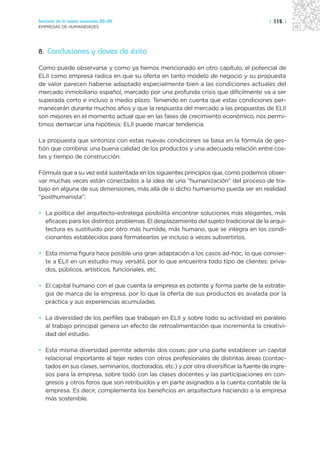 Sectores de la nueva economía 20+20                                                      | 115 |
EMPRESAS DE HUMANIDADES




8. Conclusiones y claves de éxito

Como puede observarse y como ya hemos mencionado en otro capítulo, el potencial de
ELII como empresa radica en que su oferta en tanto modelo de negocio y su propuesta
de valor parecen haberse adaptado especialmente bien a las condiciones actuales del
mercado inmobiliario español, marcado por una profunda crisis que difícilmente va a ser
superada corto e incluso a medio plazo. Teniendo en cuenta que estas condiciones per-
manecerán durante muchos años y que la respuesta del mercado a las propuestas de ELII
son mejores en el momento actual que en las fases de crecimiento económico, nos permi-
timos demarcar una hipótesis: ELII puede marcar tendencia.

La propuesta que sintoniza con estas nuevas condiciones se basa en la fórmula de ges-
tión que combina: una buena calidad de los productos y una adecuada relación entre cos-
tes y tiempo de construcción.

Fórmula que a su vez está sustentada en los siguientes principios que, como podemos obser-
var muchas veces están conectados a la idea de una “humanización” del proceso de tra-
bajo en alguna de sus dimensiones, más allá de si dicho humanismo pueda ser en realidad
“posthumanista”:

• La política del arquitecto-estratega posibilita encontrar soluciones más elegantes, más
  eficaces para los distintos problemas. El desplazamiento del sujeto tradicional de la arqui-
  tectura es sustituido por otro más humilde, más humano, que se integra en los condi-
  cionantes establecidos para formatearlos ye incluso a veces subvertirlos.

• Esta misma figura hace posible una gran adaptación a los casos ad-hoc, lo que convier-
  te a ELII en un estudio muy versátil, por lo que encuentra todo tipo de clientes: priva-
  dos, públicos, artísticos, funcionales, etc.

• El capital humano con el que cuenta la empresa es potente y forma parte de la estrate-
  gia de marca de la empresa, por lo que la oferta de sus productos es avalada por la
  práctica y sus experiencias acumuladas.

• La diversidad de los perfiles que trabajan en ELII y sobre todo su actividad en paralelo
  al trabajo principal genera un efecto de retroalimentación que incrementa la creativi-
  dad del estudio.

• Esta misma diversidad permite además dos cosas: por una parte establecer un capital
  relacional importante al tejer redes con otros profesionales de distintas áreas (contac-
  tados en sus clases, seminarios, doctorados, etc.) y por otra diversificar la fuente de ingre-
  sos para la empresa, sobre todo con las clases docentes y las participaciones en con-
  gresos y otros foros que son retribuidos y en parte asignados a la cuenta contable de la
  empresa. Es decir, complementa los beneficios en arquitectura haciendo a la empresa
  más sostenible.
 