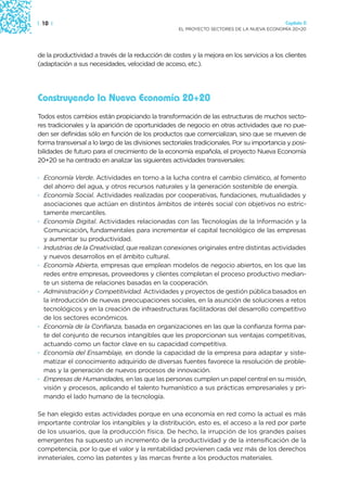 | 10 |                                                                                      Capítulo 0
                                                    EL PROYECTO SECTORES DE LA NUEVA ECONOMÍA 20+20




de la productividad a través de la reducción de costes y la mejora en los servicios a los clientes
(adaptación a sus necesidades, velocidad de acceso, etc.).




Construyendo la Nueva Economía 20+20
Todos estos cambios están propiciando la transformación de las estructuras de muchos secto-
res tradicionales y la aparición de oportunidades de negocio en otras actividades que no pue-
den ser definidas sólo en función de los productos que comercializan, sino que se mueven de
forma transversal a lo largo de las divisiones sectoriales tradicionales. Por su importancia y posi-
bilidades de futuro para el crecimiento de la economía española, el proyecto Nueva Economía
20+20 se ha centrado en analizar las siguientes actividades transversales:

· Economía Verde. Actividades en torno a la lucha contra el cambio climático, al fomento
  del ahorro del agua, y otros recursos naturales y la generación sostenible de energía.
· Economía Social. Actividades realizadas por cooperativas, fundaciones, mutualidades y
  asociaciones que actúan en distintos ámbitos de interés social con objetivos no estric-
  tamente mercantiles.
· Economía Digital. Actividades relacionadas con las Tecnologías de la Información y la
  Comunicación, fundamentales para incrementar el capital tecnológico de las empresas
  y aumentar su productividad.
· Industrias de la Creatividad, que realizan conexiones originales entre distintas actividades
  y nuevos desarrollos en el ámbito cultural.
· Economía Abierta, empresas que emplean modelos de negocio abiertos, en los que las
  redes entre empresas, proveedores y clientes completan el proceso productivo median-
  te un sistema de relaciones basadas en la cooperación.
· Administración y Competitividad. Actividades y proyectos de gestión pública basados en
  la introducción de nuevas preocupaciones sociales, en la asunción de soluciones a retos
  tecnológicos y en la creación de infraestructuras facilitadoras del desarrollo competitivo
  de los sectores económicos.
· Economía de la Confianza, basada en organizaciones en las que la confianza forma par-
  te del conjunto de recursos intangibles que les proporcionan sus ventajas competitivas,
  actuando como un factor clave en su capacidad competitiva.
· Economía del Ensamblaje, en donde la capacidad de la empresa para adaptar y siste-
  matizar el conocimiento adquirido de diversas fuentes favorece la resolución de proble-
  mas y la generación de nuevos procesos de innovación.
· Empresas de Humanidades, en las que las personas cumplen un papel central en su misión,
  visión y procesos, aplicando el talento humanístico a sus prácticas empresariales y pri-
  mando el lado humano de la tecnología.

Se han elegido estas actividades porque en una economía en red como la actual es más
importante controlar los intangibles y la distribución, esto es, el acceso a la red por parte
de los usuarios, que la producción física. De hecho, la irrupción de los grandes países
emergentes ha supuesto un incremento de la productividad y de la intensificación de la
competencia, por lo que el valor y la rentabilidad provienen cada vez más de los derechos
inmateriales, como las patentes y las marcas frente a los productos materiales.
 