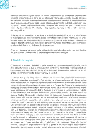 | 118 |                                                                                 Capítulo 2
                                                                      EXPERIENCIAS EMPRESARIALES




las cinco fundadoras siguen siendo las únicas componentes de la empresa, ya que el cre-
cimiento en número no es parte de sus objetivos y tampoco contratar a nadie para que
desarrolle un trabajo si no pueden ofrecerle unas condiciones laborales que consideren dig-
nas. Fueron incorporándose poco a poco a la jornada completa en CC60, según iban con-
siguiendo clientes, siguiendo una pauta de reparto del trabajo por grado de necesidad
personal y desarrollando diferentes tipos de proyectos, algunos por interés y otros por razo-
nes pragmáticas.

En la actualidad se dedican, además de a la arquitectura de edificación, a la enseñanza y
la investigación. Su actividad abarca desde proyectos de edificación o reforma, ya sea urba-
nismo o a nivel particular, hasta docencia, pasando por dictámenes. Trabajan con distintos
equipos de profesionales, de manera que constituyen una red de contactos, que forma equi-
pos interdisciplinares en el desarrollo de proyectos.

Entre sus clientes se encuentran principalmente otros estudios de arquitectura, ayuntamien-
tos, particulares, universidades o empresas privadas como bodegas.



2. Modelo de negocio

CC60 centra su modelo de negocio en la articulación de una gestión empresarial interna
muy estructurada en la que la reflexividad, el cambio y la flexibilidad son los pilares bási-
cos, con un desarrollo profesional que aúna diferentes posibilidades, dirigido por la inte-
gridad en el mantenimiento de sus valores y la calidad.

Sus líneas de negocio comprenden: edificación o rehabilitación, urbanismo, dictámenes e
informes, docencia e investigación. Sus trabajos de urbanismo buscan el holismo, tratan-
do de introducir en sus proyectos aspectos contextuales referidos al medio tanto físico como
socioeconómico. Han realizado trabajos como el Parque de Talavera la Nueva, varias
bodegas y oficinas y diversos tipos de viviendas. Pero la clave del éxito de su modelo empre-
sarial radica en la combinación de tres factores: el primero es la concentración y redistri-
bución del trabajo en función de necesidades y situaciones de cada una de las socias, de
manera flexible. El segundo es la diversidad de campos de trabajo. Esta dispersión de
líneas, como ellas mismas cuentan, les ha permitido no hundirse económicamente con la
crisis, como sí les ha sucedido a otros estudios que eligieron tener un gran crecimiento
con el boom de construcción inmobiliaria y que al caer el sector se quedaron parados.
Ellas diversificaron sus capacidades siguiendo sus propias líneas de interés, decidiendo no
crecer económicamente en pos de un crecimiento personal, lo que les llevó a la investiga-
ción y la docencia, que son las líneas que han desarrollado en el último año de manera
preferente. Esto no ha sido fruto de la casualidad sino que se corresponde con una filoso-
fía de entender el trabajo y la vida tremendamente sencilla y humana, basada en el cariño,
la confianza mutua y el apoyo, lo que al parecer, en este mundo empresarial nuestro, es
una innovación. Este grupo de mujeres ha establecido unos objetivos que podríamos
resumir en cuatro: “tener un trabajo digno”, “disfrutar con tu profesión”, “llegar a fin de mes”
y que su trabajo sea algo beneficioso para la gente. Y en pos de lograr esos objetivos
desarrollan las actividades a corto y medio plazo que se lo permiten: formarse e investi-
 