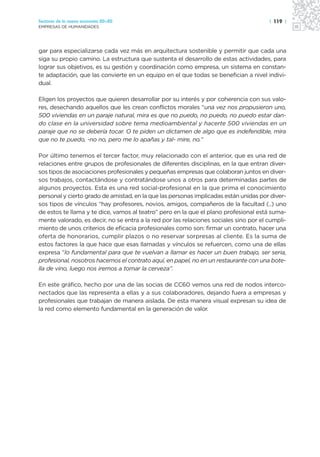 Sectores de la nueva economía 20+20                                                    | 119 |
EMPRESAS DE HUMANIDADES




gar para especializarse cada vez más en arquitectura sostenible y permitir que cada una
siga su propio camino. La estructura que sustenta el desarrollo de estas actividades, para
lograr sus objetivos, es su gestión y coordinación como empresa, un sistema en constan-
te adaptación, que las convierte en un equipo en el que todas se benefician a nivel indivi-
dual.

Eligen los proyectos que quieren desarrollar por su interés y por coherencia con sus valo-
res, desechando aquellos que les crean conflictos morales “una vez nos propusieron uno,
500 viviendas en un paraje natural, mira es que no puedo, no puedo, no puedo estar dan-
do clase en la universidad sobre tema medioambiental y hacerte 500 viviendas en un
paraje que no se debería tocar. O te piden un dictamen de algo que es indefendible, mira
que no te puedo, -no no, pero me lo apañas y tal- mire, no.”

Por último tenemos el tercer factor, muy relacionado con el anterior, que es una red de
relaciones entre grupos de profesionales de diferentes disciplinas, en la que entran diver-
sos tipos de asociaciones profesionales y pequeñas empresas que colaboran juntos en diver-
sos trabajos, contactándose y contratándose unos a otros para determinadas partes de
algunos proyectos. Esta es una red social-profesional en la que prima el conocimiento
personal y cierto grado de amistad, en la que las personas implicadas están unidas por diver-
sos tipos de vínculos “hay profesores, novios, amigos, compañeros de la facultad (..) uno
de estos te llama y te dice, vamos al teatro” pero en la que el plano profesional está suma-
mente valorado, es decir, no se entra a la red por las relaciones sociales sino por el cumpli-
miento de unos criterios de eficacia profesionales como son: firmar un contrato, hacer una
oferta de honorarios, cumplir plazos o no reservar sorpresas al cliente. Es la suma de
estos factores la que hace que esas llamadas y vínculos se refuercen, como una de ellas
expresa “lo fundamental para que te vuelvan a llamar es hacer un buen trabajo, ser seria,
profesional, nosotros hacemos el contrato aquí, en papel, no en un restaurante con una bote-
lla de vino, luego nos iremos a tomar la cerveza”.

En este gráfico, hecho por una de las socias de CC60 vemos una red de nodos interco-
nectados que las representa a ellas y a sus colaboradores, dejando fuera a empresas y
profesionales que trabajan de manera aislada. De esta manera visual expresan su idea de
la red como elemento fundamental en la generación de valor.
 