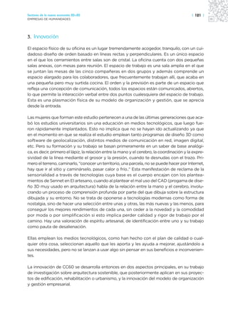 Sectores de la nueva economía 20+20                                                         | 121 |
EMPRESAS DE HUMANIDADES




3. Innovación

El espacio físico de su oficina es un lugar tremendamente acogedor, tranquilo, con un cui-
dadoso diseño de orden basado en líneas rectas y perpendiculares. Es un único espacio
en el que los cerramientos entre salas son de cristal. La oficina cuenta con dos pequeñas
salas anexas, con mesas para reunión. El espacio de trabajo es una sala amplia en el que
se juntan las mesas de las cinco compañeras en dos grupos y además comprende un
espacio alargado para los colaboradores, que frecuentemente trabajan allí, que acaba en
una pequeña pero muy surtida cocina. El orden y la previsión es parte de un espacio que
refleja una concepción de comunicación, todos los espacios están comunicados, abiertos,
lo que permite la interacción verbal entre dos puntos cualesquiera del espacio de trabajo.
Esta es una plasmación física de su modelo de organización y gestión, que se aprecia
desde la entrada.

Las mujeres que forman este estudio pertenecen a una de las últimas generaciones que aca-
bó los estudios universitarios sin una educación en medios tecnológicos, que luego fue-
ron rápidamente implantados. Esto no implica que no se hayan ido actualizando ya que
en el momento en que se realiza el estudio emplean tanto programas de diseño 3D como
software de geolocalización, distintos medios de comunicación en red, imagen digital,
etc. Pero su formación y su trabajo se basan primeramente en un saber de base analógi-
ca, es decir, primero el lápiz, la relación entre la mano y el cerebro, la coordinación y la expre-
sividad de la línea mediante el grosor y la presión, cuando te desnudas con el trazo. Pri-
mero el terreno, caminarlo, “conocer un territorio, una parcela, no se puede hacer por Internet,
hay que ir al sitio y caminárselo, pasar calor o frío..” Esta manifestación de reclama de la
sensorialidad a través de tecnologías cuya base es el cuerpo encajan con los plantea-
mientos de Sennet en El artesano, cuando al plantear el mal uso del CAD (progama de dise-
ño 3D muy usado en arquitectura) habla de la relación entre la mano y el cerebro, involu-
crando un proceso de comprensión profunda por parte del que dibuja sobre la estructura
dibujada y su entorno. No se trata de oponerse a tecnologías modernas como forma de
nostalgia, sino de hacer una selección entre unas y otras, las más nuevas y las menos, para
conseguir los mejores rendimientos de cada una, sin ceder a la novedad y la comodidad
por moda o por simplificación si esto implica perder calidad y rigor de trabajo por el
camino. Hay una valoración de espíritu artesanal, de identificación entre uno y su trabajo
como pauta de desalienación.

Ellas emplean los medios tecnológicos, como han hecho con el plan de calidad o cual-
quier otra cosa, seleccionan aquello que les aporta y les ayuda a mejorar, ajustándolo a
sus necesidades, pero no se lanzan a usar algo sin pensar en sus beneficios e inconvenien-
tes.

La innovación de CC60 se desarrolla entonces en dos aspectos principales, en su trabajo
de investigación sobre arquitectura sostenible, que posteriormente aplican en sus proyec-
tos de edificación, rehabilitación o urbanismo, y la innovación del modelo de organización
y gestión empresarial.
 