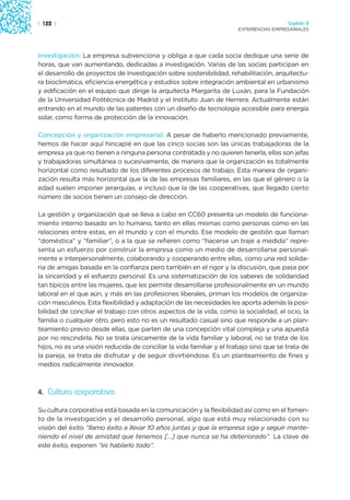 | 122 |                                                                                 Capítulo 2
                                                                      EXPERIENCIAS EMPRESARIALES




Investigación: La empresa subvenciona y obliga a que cada socia dedique una serie de
horas, que van aumentando, dedicadas a investigación. Varias de las socias participan en
el desarrollo de proyectos de Investigación sobre sostenibilidad, rehabilitación, arquitectu-
ra bioclimática, eficiencia energética y estudios sobre integración ambiental en urbanismo
y edificación en el equipo que dirige la arquitecta Margarita de Luxán, para la Fundación
de la Universidad Politécnica de Madrid y el Instituto Juan de Herrera. Actualmente están
entrando en el mundo de las patentes con un diseño de tecnología accesible para energía
solar, como forma de protección de la innovación.

Concepción y organización empresarial: A pesar de haberlo mencionado previamente,
hemos de hacer aquí hincapié en que las cinco socias son las únicas trabajadoras de la
empresa ya que no tienen a ninguna persona contratada y no quieren tenerla, ellas son jefas
y trabajadoras simultánea o sucesivamente, de manera que la organización es totalmente
horizontal como resultado de los diferentes procesos de trabajo. Esta manera de organi-
zación resulta más horizontal que la de las empresas familiares, en las que el género o la
edad suelen imponer jerarquías, e incluso que la de las cooperativas, que llegado cierto
número de socios tienen un consejo de dirección.

La gestión y organización que se lleva a cabo en CC60 presenta un modelo de funciona-
miento interno basado en lo humano, tanto en ellas mismas como personas como en las
relaciones entre estas, en el mundo y con el mundo. Ese modelo de gestión que llaman
“doméstica” y “familiar”, o a la que se refieren como “hacerse un traje a medida” repre-
senta un esfuerzo por construir la empresa como un medio de desarrollarse personal-
mente e interpersonalmente, colaborando y cooperando entre ellas, como una red solida-
ria de amigas basada en la confianza pero también en el rigor y la discusión, que pasa por
la sinceridad y el esfuerzo personal. Es una sistematización de los saberes de solidaridad
tan típicos entre las mujeres, que les permite desarrollarse profesionalmente en un mundo
laboral en el que aún, y más en las profesiones liberales, priman los modelos de organiza-
ción masculinos. Esta flexibilidad y adaptación de las necesidades les aporta además la posi-
bilidad de conciliar el trabajo con otros aspectos de la vida, como la socialidad, el ocio, la
familia o cualquier otro, pero esto no es un resultado casual sino que responde a un plan-
teamiento previo desde ellas, que parten de una concepción vital compleja y una apuesta
por no rescindirla. No se trata únicamente de la vida familiar y laboral, no se trata de los
hijos, no es una visión reducida de conciliar la vida familiar y el trabajo sino que se trata de
la pareja, se trata de disfrutar y de seguir divirtiéndose. Es un planteamiento de fines y
medios radicalmente innovador.



4. Cultura corporativa

Su cultura corporativa está basada en la comunicación y la flexibilidad así como en el fomen-
to de la investigación y el desarrollo personal, algo que está muy relacionado con su
visión del éxito “llamo éxito a llevar 10 años juntas y que la empresa siga y seguir mante-
niendo el nivel de amistad que tenemos [...] que nunca se ha deteriorado”. La clave de
este éxito, exponen “es hablarlo todo”.
 