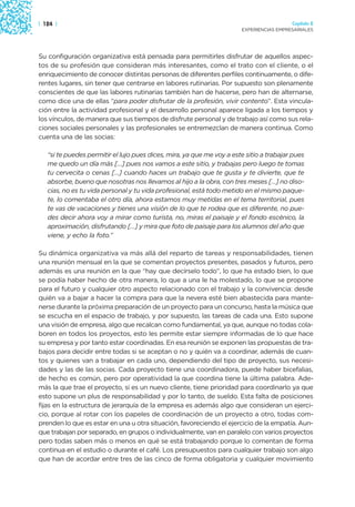 | 124 |                                                                                  Capítulo 2
                                                                       EXPERIENCIAS EMPRESARIALES




Su configuración organizativa está pensada para permitirles disfrutar de aquellos aspec-
tos de su profesión que consideran más interesantes, como el trato con el cliente, o el
enriquecimiento de conocer distintas personas de diferentes perfiles continuamente, o dife-
rentes lugares, sin tener que centrarse en labores rutinarias. Por supuesto son plenamente
conscientes de que las labores rutinarias también han de hacerse, pero han de alternarse,
como dice una de ellas “para poder disfrutar de la profesión, vivir contento”. Esta vincula-
ción entre la actividad profesional y el desarrollo personal aparece ligada a los tiempos y
los vínculos, de manera que sus tiempos de disfrute personal y de trabajo así como sus rela-
ciones sociales personales y las profesionales se entremezclan de manera continua. Como
cuenta una de las socias:

   “si te puedes permitir el lujo pues dices, mira, ya que me voy a este sitio a trabajar pues
   me quedo un día más […] pues nos vamos a este sitio, y trabajas pero luego te tomas
   tu cervecita o cenas […] cuando haces un trabajo que te gusta y te divierte, que te
   absorbe, bueno que nosotras nos llevamos al hijo a la obra, con tres meses […] no diso-
   cias, no es tu vida personal y tu vida profesional, está todo metido en el mismo paque-
   te, lo comentaba el otro día, ahora estamos muy metidas en el tema territorial, pues
   te vas de vacaciones y tienes una visión de lo que te rodea que es diferente, no pue-
   des decir ahora voy a mirar como turista, no, miras el paisaje y el fondo escénico, la
   aproximación, disfrutando […] y mira que foto de paisaje para los alumnos del año que
   viene, y echo la foto.”

Su dinámica organizativa va más allá del reparto de tareas y responsabilidades, tienen
una reunión mensual en la que se comentan proyectos presentes, pasados y futuros, pero
además es una reunión en la que “hay que decírselo todo”, lo que ha estado bien, lo que
se podía haber hecho de otra manera, lo que a una le ha molestado, lo que se propone
para el futuro y cualquier otro aspecto relacionado con el trabajo y la convivencia: desde
quién va a bajar a hacer la compra para que la nevera esté bien abastecida para mante-
nerse durante la próxima preparación de un proyecto para un concurso, hasta la música que
se escucha en el espacio de trabajo, y por supuesto, las tareas de cada una. Esto supone
una visión de empresa, algo que recalcan como fundamental, ya que, aunque no todas cola-
boren en todos los proyectos, esto les permite estar siempre informadas de lo que hace
su empresa y por tanto estar coordinadas. En esa reunión se exponen las propuestas de tra-
bajos para decidir entre todas si se aceptan o no y quién va a coordinar, además de cuan-
tos y quienes van a trabajar en cada uno, dependiendo del tipo de proyecto, sus necesi-
dades y las de las socias. Cada proyecto tiene una coordinadora, puede haber bicefalias,
de hecho es común, pero por operatividad la que coordina tiene la última palabra. Ade-
más la que trae el proyecto, si es un nuevo cliente, tiene prioridad para coordinarlo ya que
esto supone un plus de responsabilidad y por lo tanto, de sueldo. Esta falta de posiciones
fijas en la estructura de jerarquía de la empresa es además algo que consideran un ejerci-
cio, porque al rotar con los papeles de coordinación de un proyecto a otro, todas com-
prenden lo que es estar en una u otra situación, favoreciendo el ejercicio de la empatía. Aun-
que trabajan por separado, en grupos o individualmente, van en paralelo con varios proyectos
pero todas saben más o menos en qué se está trabajando porque lo comentan de forma
continua en el estudio o durante el café. Los presupuestos para cualquier trabajo son algo
que han de acordar entre tres de las cinco de forma obligatoria y cualquier movimiento
 