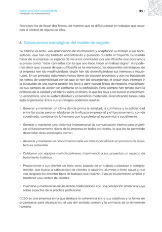 Sectores de la nueva economía 20+20                                                     | 125 |
EMPRESAS DE HUMANIDADES




financiero ha de llevar dos firmas, de manera que es difícil pensar en trabajos que esca-
pen al control de alguna de ellas.



6. Consecuencias estratégicas del modelo de negocio

Su camino es lento, van aprendiendo de los tropiezos y adaptando su trabajo a sus nece-
sidades, que han ido también encontrando y puliendo durante el trayecto, buscando
hacer de la empresa un espacio de recursos orientados por una filosofía que podríamos
expresas como: “estar contentos con lo que uno hace, hacer un trabajo digno”. Así pode-
mos decir que, a pesar de que su filosofía se ha mantenido, los desarrollos estratégicos de
la empresa han ido modificándose, según han ido diversificándose sus intereses e inquie-
tudes. En un principio estuvieron menos libres de escoger proyectos y aún no trabajaban
los temas de sostenibilidad por los que se han ido decantando, el seguir esos intereses y
la búsqueda de una buena gestión les llevó a abrir nuevas líneas de negocio, multiplican-
do sus campos de acción sin centrarse en la edificación. Pero siempre han tenido claro la
primacía de la calidad y el interés sobre el dinero, lo que les lleva a no buscar el crecimien-
to económico, sino la sustentabilidad y el beneficio moderado, diversificando tareas para
auto-organizarse. Entre sus estrategias podemos resaltar:

• Generar y mantener un clima donde prima la amistad, la confianza y la solidaridad
  entre las socias pero sin olvidarse de la eficacia empresarial y el funcionamiento común
  coordinado, combinando lo humano con lo profesional, económica y socialmente.

• Generar y mantener una dinámica interpersonal de comunicación interna para organi-
  zar el funcionamiento diario de la empresa en todos los niveles, lo que les ha permitido
  desarrollar otras estrategias, como :

• Alcanzar y mantener un conocimiento cada vez más especializado en procesos de arqui-
  tectura sostenible.

• Colaborar con equipos multidisciplinares, imprimiendo a sus proyectos un aspecto de
  tratamiento holístico.

• Proporcionar a sus clientes un trato serio, basado en un trabajo cuidadoso y compro-
  metido, que busca la satisfacción de clientes o usuarios, alumnos o todo aquel a que
  van dirigidos los distintos tipos de trabajos que realizan. Esto les ha permitido ampliar y
  mantener una cartera de clientes.

• Insertarse y mantenerse en una red de colaboradores con una percepción similar a la suya
  sobre aspectos de la práctica profesional.

CC60 es una empresa en la que destaca la coherencia entre sus objetivos y la forma de
organizarse para alcanzarlos, el uso del sentido común y la primacía de la dimensión
humana.
 