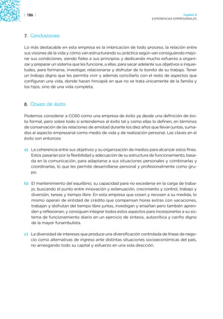 | 126 |                                                                                 Capítulo 2
                                                                      EXPERIENCIAS EMPRESARIALES




7. Conclusiones

Lo más destacable en esta empresa es la imbricación de todo proceso, la relación entre
sus visiones de la vida y cómo van estructurando su práctica según van consiguiendo mejo-
rar sus condiciones, siendo fieles a sus principios y dedicando mucho esfuerzo a organi-
zar y preparar un sistema que les funcione, a ellas, para sacar adelante sus objetivos e inquie-
tudes, para formarse, investigar, relacionarse y disfrutar de lo bonito de su trabajo. Tener
un trabajo digno que les permita vivir y además conciliarlo con el resto de aspectos que
configuran una vida, donde hacen hincapié en que no se trata únicamente de la familia y
los hijos, sino de una vida completa.



8. Claves de éxito

Podemos considerar a CC60 como una empresa de éxito ya desde una definición de éxi-
to formal, pero sobre todo si entendemos el éxito tal y como ellas lo definen, en términos
de conservación de las relaciones de amistad durante los diez años que llevan juntas, suma-
dos al aspecto empresarial como medio de vida y de realización personal. Las claves en el
éxito son entonces:

a) La coherencia entre sus objetivos y su organización de medios para alcanzar estos fines.
   Estos pasarían por la flexibilidad y adecuación de su estructura de funcionamiento, basa-
   da en la comunicación, para adaptarse a sus situaciones personales y combinarlas y
   coordinarlas, lo que les permite desarrollarse personal y profesionalmente como gru-
   po.

b) El mantenimiento del equilibrio; su capacidad para no excederse en la carga de traba-
   jo, buscando el punto entre innovación y extenuación, crecimiento y control, trabajo y
   diversión, tareas y tiempo libre. En esta empresa que cosen y recosen a su medida, lo
   mismo operan de entidad de crédito que compensan horas extras con vacaciones,
   trabajan y disfrutan del tiempo libre juntas, investigan y enseñan pero también apren-
   den y reflexionan, y consiguen integrar todos estos aspectos para incorporarlos a su sis-
   tema de funcionamiento diario en un ejercicio de síntesis, autocrítica y cariño digno
   de la mayor funambulista.

c) La diversidad de intereses que produce una diversificación controlada de líneas de nego-
   cio como alternativas de ingreso ante distintas situaciones socioeconómicas del país,
   no arriesgando todo su capital y esfuerzo en una sola dirección.
 