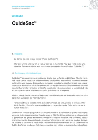 Sectores de la nueva economía 20+20                                                         | 127 |
EMPRESAS DE HUMANIDADES




CuldeSac




1. Historia

   Lo bonito de esto es que es real (Pepe, CuldeSacTM)

   Hay que vivirlo una vez en la vida, y este es el momento. Hay que verlo como una
   apuesta. Esto es el Máster más importante que puedes hacer (Sophie, CuldeSacTM)


1.1.   Fundación y principales etapas

CuldeSacTM es una empresa levantina de diseño que se funda en 2002 por Alberto Martí-
nez, Pepe García Pepe y un tercer miembro (Pilar) como alternativa a su anhelo de liber-
tad creativa y de escapar de estructuras formales y cerradas. La base humana de esta empre-
sa procede de diversas raíces: la apuesta por un equipo multidisciplinar donde se valora el
carácter humanista y artístico; la filosofía colectivista y la insistencia en la sociabilidad, y la
apuesta por el capital humano como principal activo de la empresa.

Alberto y Pepe, fundadores e ideólogos, nos trasladan a los inicios de esta iniciativa, un prin-
cipio duro y plagado de incertidumbres:

   “era un estrés, la cabeza tiene que estar armada, es una apuesta a oscuras. Pilar
   tenía familia…y buscaba una seguridad que no le podíamos dar. Saltó antes de ver la
   luz de todo eso”.

Vivían de los sueldos que ganaban sus mujeres mientras maquinaban lo que ha sido un pro-
yecto de éxito sin precedentes. Estudiaron en el CEU Sant Pau, recibiendo la influencia de
la generación del grupo de la Nave, y luego en la Royal College of Arts (Londres), descu-
brieron un mundo de posibilidades creativas: “al mezclarte con gente de moda y de joye-
ría, te abre lo creativo, te hace volar”. Posteriormente Pepe trabajó en LG Electronics en
Dublín diseñando productos (televisores, mandos, etc.) y Alberto buscaba alternativas labo-
 