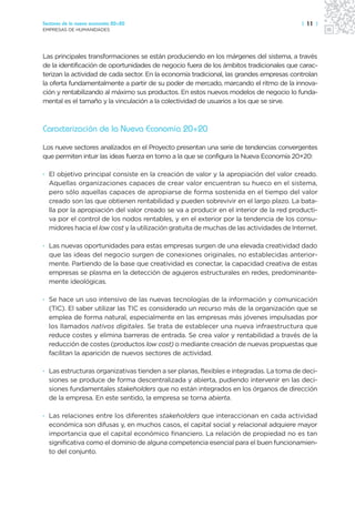 Sectores de la nueva economía 20+20                                                      | 11 |
EMPRESAS DE HUMANIDADES




Las principales transformaciones se están produciendo en los márgenes del sistema, a través
de la identificación de oportunidades de negocio fuera de los ámbitos tradicionales que carac-
terizan la actividad de cada sector. En la economía tradicional, las grandes empresas controlan
la oferta fundamentalmente a partir de su poder de mercado, marcando el ritmo de la innova-
ción y rentabilizando al máximo sus productos. En estos nuevos modelos de negocio lo funda-
mental es el tamaño y la vinculación a la colectividad de usuarios a los que se sirve.



Caracterización de la Nueva Economía 20+20

Los nueve sectores analizados en el Proyecto presentan una serie de tendencias convergentes
que permiten intuir las ideas fuerza en torno a la que se configura la Nueva Economía 20+20:

· El objetivo principal consiste en la creación de valor y la apropiación del valor creado.
  Aquellas organizaciones capaces de crear valor encuentran su hueco en el sistema,
  pero sólo aquellas capaces de apropiarse de forma sostenida en el tiempo del valor
  creado son las que obtienen rentabilidad y pueden sobrevivir en el largo plazo. La bata-
  lla por la apropiación del valor creado se va a producir en el interior de la red producti-
  va por el control de los nodos rentables, y en el exterior por la tendencia de los consu-
  midores hacia el low cost y la utilización gratuita de muchas de las actividades de Internet.

· Las nuevas oportunidades para estas empresas surgen de una elevada creatividad dado
  que las ideas del negocio surgen de conexiones originales, no establecidas anterior-
  mente. Partiendo de la base que creatividad es conectar, la capacidad creativa de estas
  empresas se plasma en la detección de agujeros estructurales en redes, predominante-
  mente ideológicas.

· Se hace un uso intensivo de las nuevas tecnologías de la información y comunicación
  (TIC). El saber utilizar las TIC es considerado un recurso más de la organización que se
  emplea de forma natural, especialmente en las empresas más jóvenes impulsadas por
  los llamados nativos digitales. Se trata de establecer una nueva infraestructura que
  reduce costes y elimina barreras de entrada. Se crea valor y rentabilidad a través de la
  reducción de costes (productos low cost) o mediante creación de nuevas propuestas que
  facilitan la aparición de nuevos sectores de actividad.

· Las estructuras organizativas tienden a ser planas, flexibles e integradas. La toma de deci-
  siones se produce de forma descentralizada y abierta, pudiendo intervenir en las deci-
  siones fundamentales stakeholders que no están integrados en los órganos de dirección
  de la empresa. En este sentido, la empresa se torna abierta.

· Las relaciones entre los diferentes stakeholders que interaccionan en cada actividad
  económica son difusas y, en muchos casos, el capital social y relacional adquiere mayor
  importancia que el capital económico financiero. La relación de propiedad no es tan
  significativa como el dominio de alguna competencia esencial para el buen funcionamien-
  to del conjunto.
 