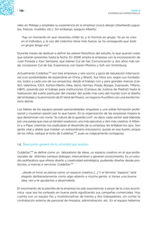 | 128 |                                                                                Capítulo 2
                                                                     EXPERIENCIAS EMPRESARIALES




rales en Málaga y ampliaba su experiencia en la empresa Lluscà design (diseñando jugue-
tes, frascos, muebles, etc.). Sin embargo, asegura Alberto:

   “hay un momento en que necesitas chillar tú, y lo hicimos en grupo. Yo ya no creo
   en el individuo, y la voz del colectivo tiene más fuerza, se ha conseguido que todo
   un grupo tenga voz”.

Durante meses de dedican a definir los pilares filosóficos del estudio, lo que querían crear,
que estarán presentes hasta la fecha. En 2006 amplía la empresa con la incorporación de
Juan Poveda y Xavi Sempere, que lideran Cul de Sac Comunicación y, dos años más tar-
de, incorporan Cul de Sac Experience, con Garen Moreno y Sofi von Schönburg.

Actualmente CuldeSacTM son tres empresas y seis socios y goza de reputación internacio-
nal (con posibilidades de expandirse en China y Brasil). Sus hitos son, según sus fundado-
res, todos y cada uno de sus proyectos: desde el trabajo con y para grandes marcas (Lla-
dró, Valentine, ICEX, Ashton Martin, Nike, Aena, Hermes, Prada, Borges, Svarowski, Tiffanis,
H&M), pasando por el trabajo para instituciones (Campus de Justicia de Madrid) hasta la
realización del sueño particular del creador del aceite más caro del mundo (con el diseño
del embalaje y la promoción de El Verd del Poaix), un negocio fructífero con una bonita his-
toria detrás.

Los líderes de los equipos poseen personalidades singulares y una sólida formación profe-
sional y muestran pasión por lo que hacen. En la organización de las empresas impera lo
que denominan con ironía “la cultura de la guardia civil”; es decir, cada sector está liderado
por una pareja que crea un tándem explosivo: uno más ejecutivo y otro más creativo. A Alber-
to y a Pepe, mientras nos explicaban el desarrollo de su empresa, les brillaban los ojos. Son
gente vital y afable que irradian un extraordinario entusiasmo: quizás en esa ilusión, propia
de los niños, radique el éxito de CuldeSacTM, pues es mágicamente contagiosa.


1.2.   Descripción general de la actividad que realizan

CuldeSacTM se define como un laboratorio de ideas, un espacio creativo en el que profe-
sionales de distintos campos dialogan, intercambian y generan conocimiento. Es un estu-
dio polifacético que ofrece diseño y creatividad estratégica, pudiendo diseñar desde pro-
ductos, a marcas o servicios. CuldeSacTM

   …desde el inicio se piensa como un espacio creativo […] Y el término “espacio” está
   elegido deliberadamente como algo abierto a mucha gente: si tienes una buena
   idea, ven y te ayudamos a desarrollarla.

El crecimiento de la plantilla de la empresa ha sido exponencial, a pesar de la crisis econó-
mica –que sea ha sorteado en buena parte agudizando sus campañas comerciales. Hoy
cuenta con un equipo fijo y multidisciplinar de treinta y dos trabajadores, sin contar la
contratación externa de personal de limpieza, administración, etc. En el equipo hallamos
 