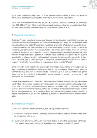 Sectores de la nueva economía 20+20                                                      | 129 |
EMPRESAS DE HUMANIDADES




publicistas, ingenieros, relaciones públicas, ingenieros industriales, arquitectos, técnicos
de imagen, diseñadores, periodistas, ilustradores, interioristas, traductores.

En el año 2010 Experience facturó 870,000€, Espacio Creativo 566.000€ y Comunica-
ción 680,000€. Pepe y Alberto son los principales socios, máximos propietarios de Pro-
ducto e Interiorismo y propietarios de las otras dos secciones al 40%.



2. Proyecto empresarial

CuldeSacTM es un estudio de diseño que destaca por su desatada creatividad, gracias a su
talentoso equipo multidisciplinar y a su filosofía corporativa. Desea ser un referente en el
mundo del diseño y poder trabajar con marcas de gran valor añadido. Su reto, ante el cre-
cimiento espectacular de los últimos años, es saber dimensionarse sin perder un ápice de
su esencia, así como definir más su arquitectura de marca. Como indica Juan, “en un inicio
jugaban al despiste, y era lo divertido, pero con la expansión ha llegado el momento de defi-
nirse de modo más nítido”, concretar su oferta y sus objetivos. O Alberto: “te das cuenta
que el niño va a hacer la mili, y ha llegado el momento de reconversión, sin perder la fres-
cura”. La visión, por lo tanto, es lograr la expansión pero sin perder la libertad ni la frescu-
ra, pues “sin el valor humano toda la empresa pierde su sentido” (Pepe).

En la ecuación entre crecimiento (expansión e internacionalización) y preservación de su
halo creativo radica el dilema de la sostenibilidad de la empresa. Sin embargo, siempre
han tenido muy presente la idea de “éxito sostenible”, por el cual su meta no es ganar
dinero per se, sino mantener la identidad y seguir profesando respeto y admiración por el
trabajo de sus compañeros.

Frente a la competencia, CuldeSacTM se ha especializado en marcas de lujo, ofreciendo
creatividad estratégica a través de diversas áreas y enfoques disciplinares, lo cual posibili-
ta abordar una misma idea desde diversos ángulos, de modo holístico: “el límite lo pone el
cliente”. El inconformismo creativo, el huir de recetarios o modelos sistemáticos, es otro
de los valores añadidos de la empresa. Pero sobre todo, la empresa ofrece creación y
diseño de experiencias, de ese halo distintivo que marca la diferencia, el valor añadido intan-
gible.



3. Modelo de negocio

CuldeSacTM se divide en tres empresas, con las siguientes funciones:

1) CuldeSacTM Espacio Creativo (Alberto y Pepe), lleva el peso de toda la estructura y dise-
   ña producto e interiores.

2) CuldeSacTM Comunicación (Juan y Xavi) se dedica al branding estratégico (dinamiza-
   ción y posicionamiento de marcas y productos) y a la comunicación integral.
 
